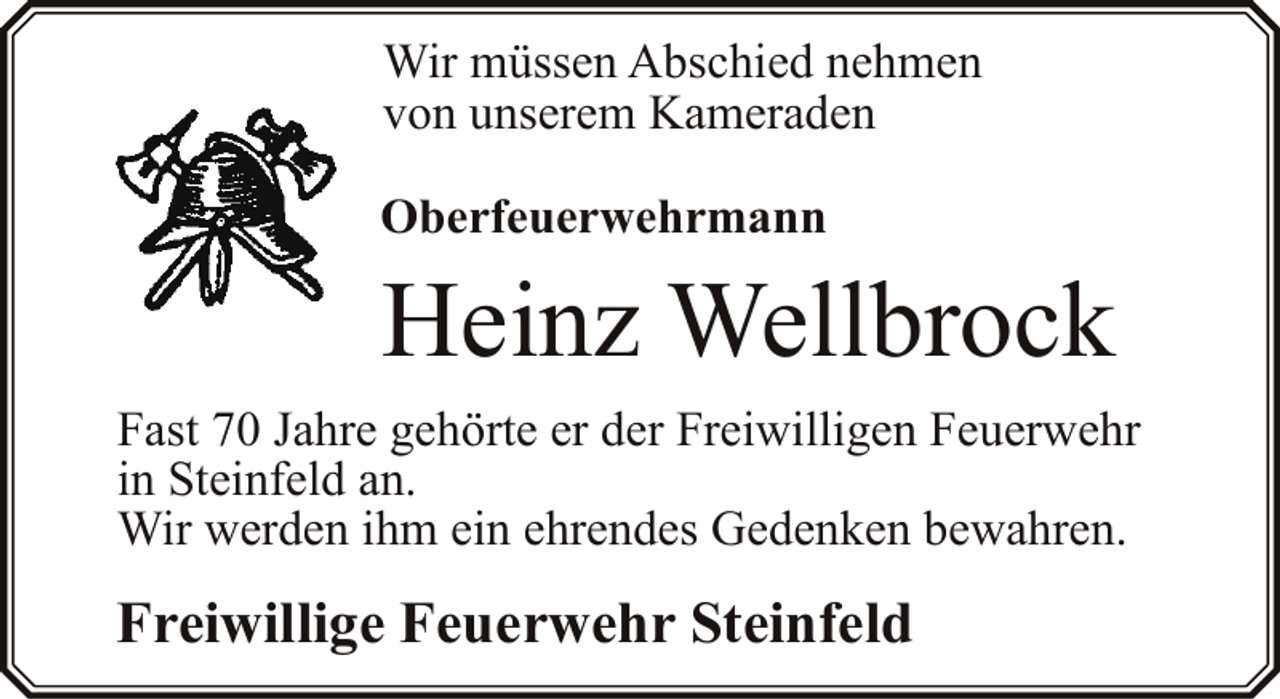 <p>Wir müssen Abschied nehmen<br />von unserem Kameraden<br />Oberfeuerwehrmann</p><p>Heinz Wellbrock<br />Fast 70 Jahre gehörte er der Freiwilligen Feuerwehr<br />in Steinfeld an.<br />Wir werden ihm ein ehrendes Gedenken bewahren.</p><p>Freiwillige Feuerwehr Steinfeld</p>