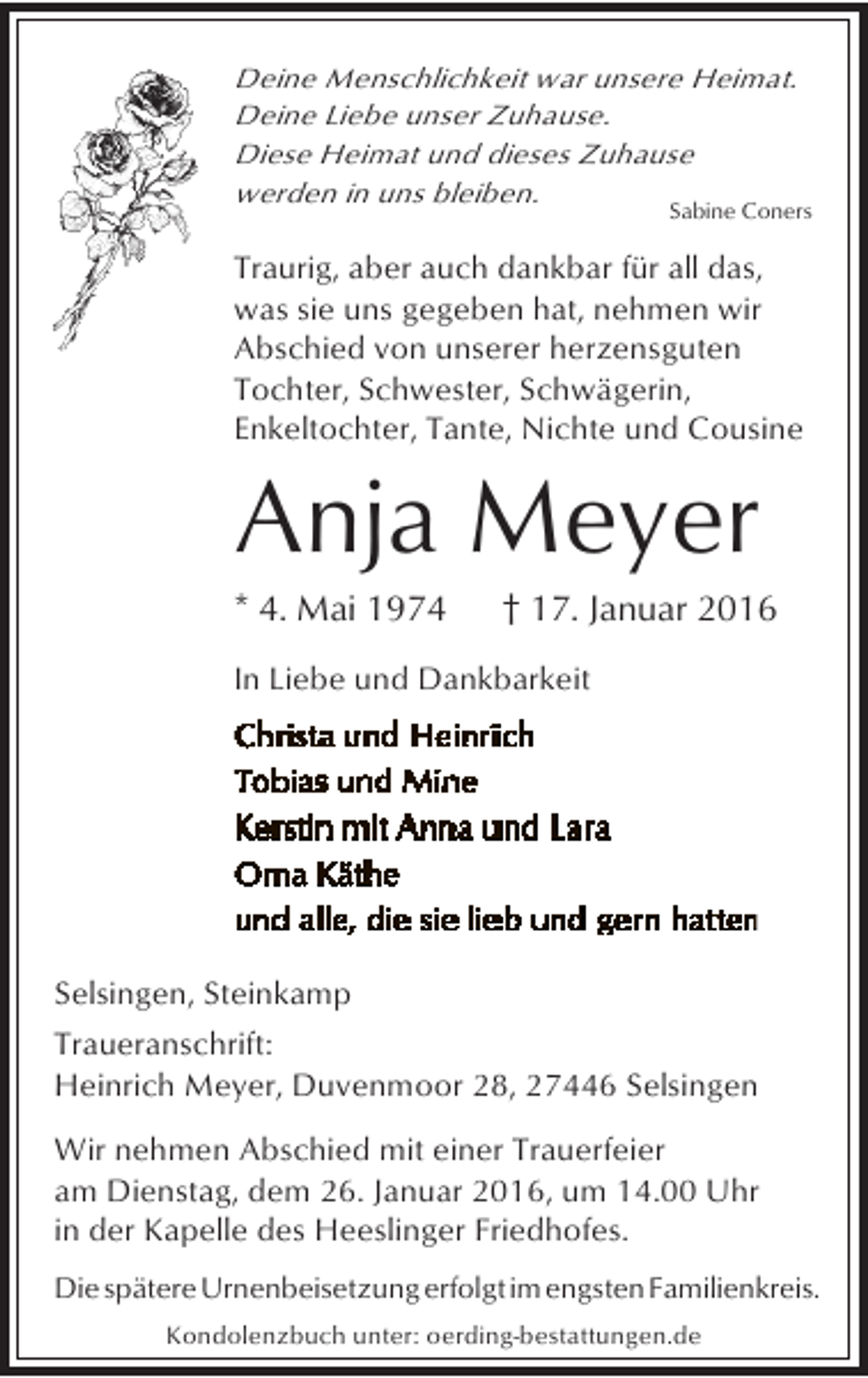 <p>Deine Menschlichkeit war unsere Heimat.<br />Deine Liebe unser Zuhause.<br />Diese Heimat und dieses Zuhause<br />werden in uns bleiben.</p><p>Sabine Coners</p><p>Traurig, aber auch dankbar für all das,<br />was sie uns gegeben hat, nehmen wir<br />Abschied von unserer herzensguten<br />Tochter, Schwester, Schwägerin,<br />Enkeltochter, Tante, Nichte und Cousine</p><p>Anja Meyer<br />* 4. Mai 1974</p><p>† 17. Januar 2016</p><p>In Liebe und Dankbarkeit</p><p>Selsingen, Steinkamp<br />Traueranschrift:<br />Heinrich Meyer, Duvenmoor 28, 27446 Selsingen<br />Wir nehmen Abschied mit einer Trauerfeier<br />am Dienstag, dem 26. Januar 2016, um 14.00 Uhr<br />in der Kapelle des Heeslinger Friedhofes.<br />Die spätere Urnenbeisetzung erfolgt im engsten Familienkreis.<br />Kondolenzbuch unter: oerding-bestattungen.de</p>