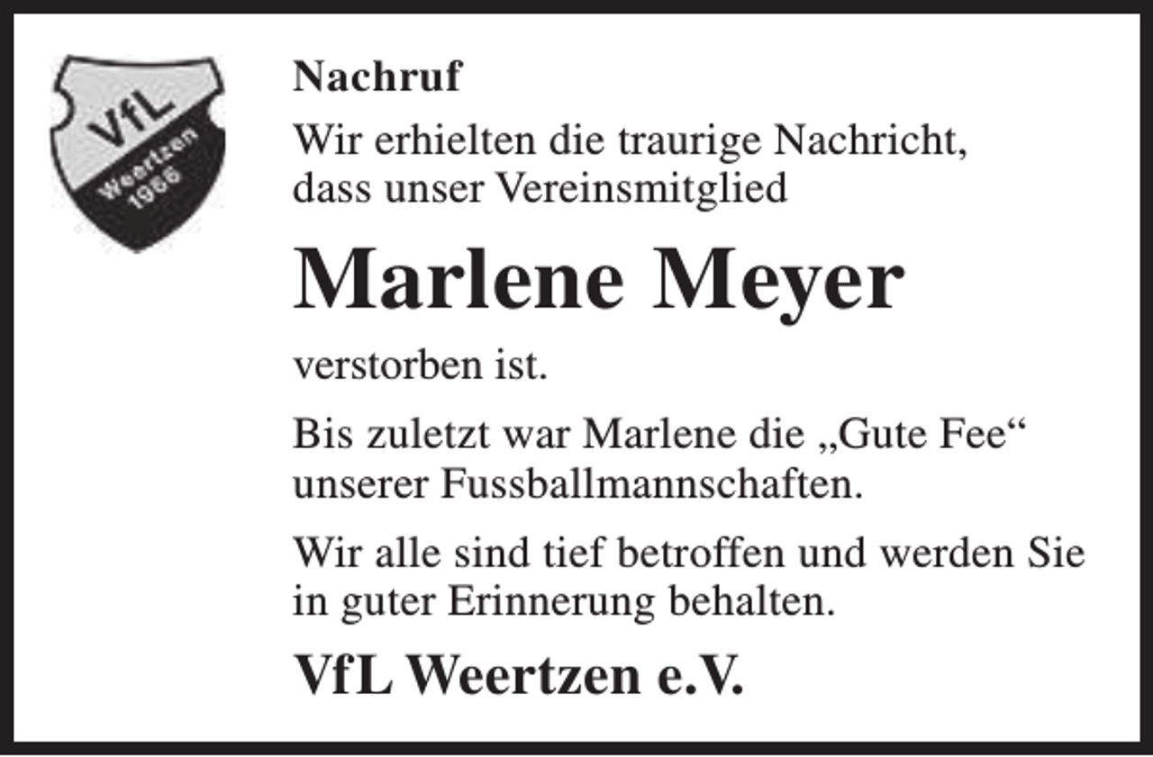 <p>Nachruf<br />Wir erhielten die traurige Nachricht,<br />dass unser Vereinsmitglied</p><p>Marlene Meyer<br />verstorben ist.</p><p>Bis zuletzt war Marlene die „Gute Fee“<br />unserer Fussballmannschaften.<br />Wir alle sind tief betroffen und werden Sie<br />in guter Erinnerung behalten.</p><p>VfL Weertzen e.V.</p>