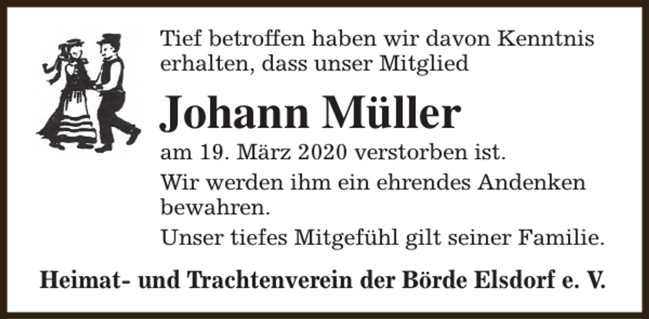 <p>Tief betroffen haben wir davon Kenntnis<br />erhalten, dass unser Mitglied</p><p>Johann Müller</p><p>am 19. März 2020 verstorben ist.<br />Wir werden ihm ein ehrendes Andenken<br />bewahren.<br />Unser tiefes Mitgefühl gilt seiner Familie.</p><p>Heimat- und Trachtenverein der Börde Elsdorf e. V.</p>