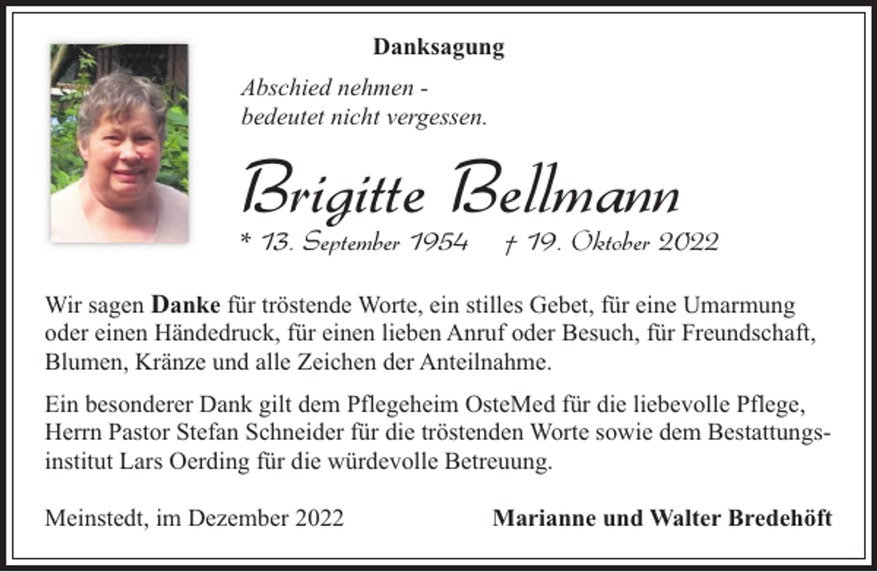 <p>Danksagung<br />Abschied nehmen bedeutet nicht vergessen.</p><p>Brigitte Bellmann<br />* 13. September 1954</p><p>† 19. Oktober 2022</p><p>Wir sagen Danke für tröstende Worte, ein stilles Gebet, für eine Umarmung<br />oder einen Händedruck, für einen lieben Anruf oder Besuch, für Freundschaft,<br />Blumen, Kränze und alle Zeichen der Anteilnahme.<br />Ein besonderer Dank gilt dem Pflegeheim OsteMed für die liebevolle Pflege,<br />Herrn Pastor Stefan Schneider für die tröstenden Worte sowie dem Bestattungsinstitut Lars Oerding für die würdevolle Betreuung.<br />Meinstedt, im Dezember 2022</p><p>Marianne und Walter Bredehöft</p>