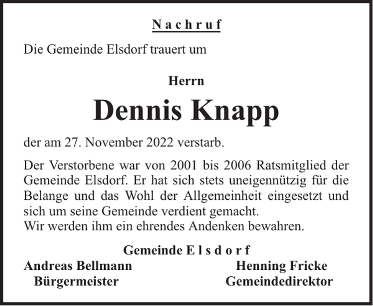 <p>Nachruf<br />Die Gemeinde Elsdorf trauert um<br />Herrn</p><p>Dennis Knapp<br />der am 27. November 2022 verstarb.<br />Der Verstorbene war von 2001 bis 2006 Ratsmitglied der<br />Gemeinde Elsdorf. Er hat sich stets uneigennützig für die<br />Belange und das Wohl der Allgemeinheit eingesetzt und<br />sich um seine Gemeinde verdient gemacht.<br />Wir werden ihm ein ehrendes Andenken bewahren.<br />Gemeinde E l s d o r f<br />Andreas Bellmann<br />Henning Fricke<br />Bürgermeister<br />Gemeindedirektor</p>
