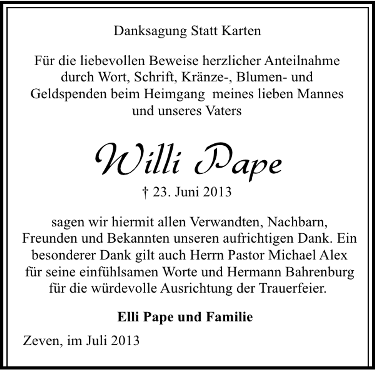 <p>Danksagung Statt Karten<br />Für die liebevollen Beweise herzlicher Anteilnahme<br />durch Wort, Schrift, Kränze-, Blumen- und<br />Geldspenden beim Heimgang meines lieben Mannes<br />und unseres Vaters</p><p>Willi Pape<br />† 23. Juni 2013</p><p>sagen wir hiermit allen Verwandten, Nachbarn,<br />Freunden und Bekannten unseren aufrichtigen Dank. Ein<br />besonderer Dank gilt auch Herrn Pastor Michael Alex<br />für seine einfühlsamen Worte und Hermann Bahrenburg<br />für die würdevolle Ausrichtung der Trauerfeier.<br />Elli Pape und Familie<br />Zeven, im Juli 2013</p>