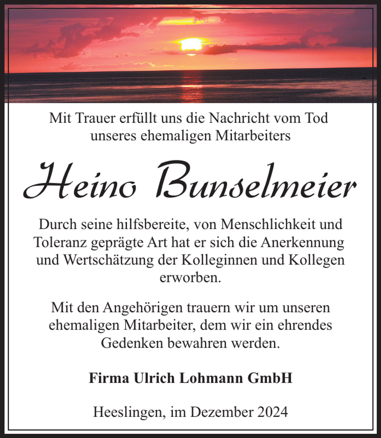 <p>Mit Trauer erfüllt uns die Nachricht vom Tod<br />unseres ehemaligen Mitarbeiters</p><p>Heino Bunselmeier<br />Durch seine hilfsbereite, von Menschlichkeit und<br />Toleranz geprägte Art hat er sich die Anerkennung<br />und Wertschätzung der Kolleginnen und Kollegen<br />erworben.<br />Mit den Angehörigen trauern wir um unseren<br />ehemaligen Mitarbeiter, dem wir ein ehrendes<br />Gedenken bewahren werden.<br />Firma Ulrich Lohmann GmbH<br />Heeslingen, im Dezember 2024</p>