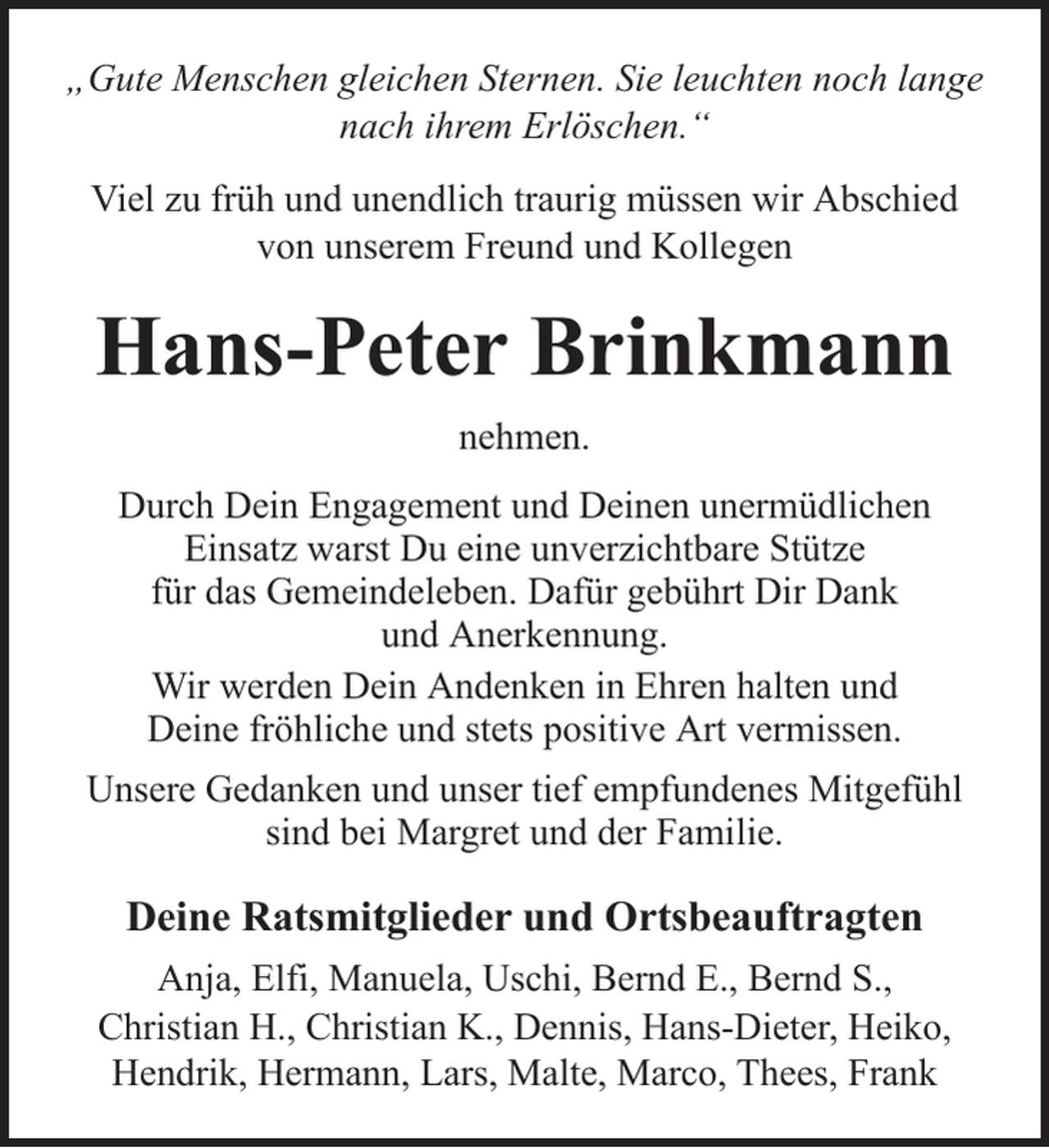 <p>„Gute Menschen gleichen Sternen. Sie leuchten noch lange<br />nach ihrem Erlöschen.“<br />Viel zu früh und unendlich traurig müssen wir Abschied<br />von unserem Freund und Kollegen</p><p>Hans-Peter Brinkmann<br />nehmen.<br />Durch Dein Engagement und Deinen unermüdlichen<br />Einsatz warst Du eine unverzichtbare Stütze<br />für das Gemeindeleben. Dafür gebührt Dir Dank<br />und Anerkennung.<br />Wir werden Dein Andenken in Ehren halten und<br />Deine fröhliche und stets positive Art vermissen.<br />Unsere Gedanken und unser tief empfundenes Mitgefühl<br />sind bei Margret und der Familie.</p><p>Deine Ratsmitglieder und Ortsbeauftragten<br />Anja, Elfi, Manuela, Uschi, Bernd E., Bernd S.,<br />Christian H., Christian K., Dennis, Hans-Dieter, Heiko,<br />Hendrik, Hermann, Lars, Malte, Marco, Thees, Frank</p>