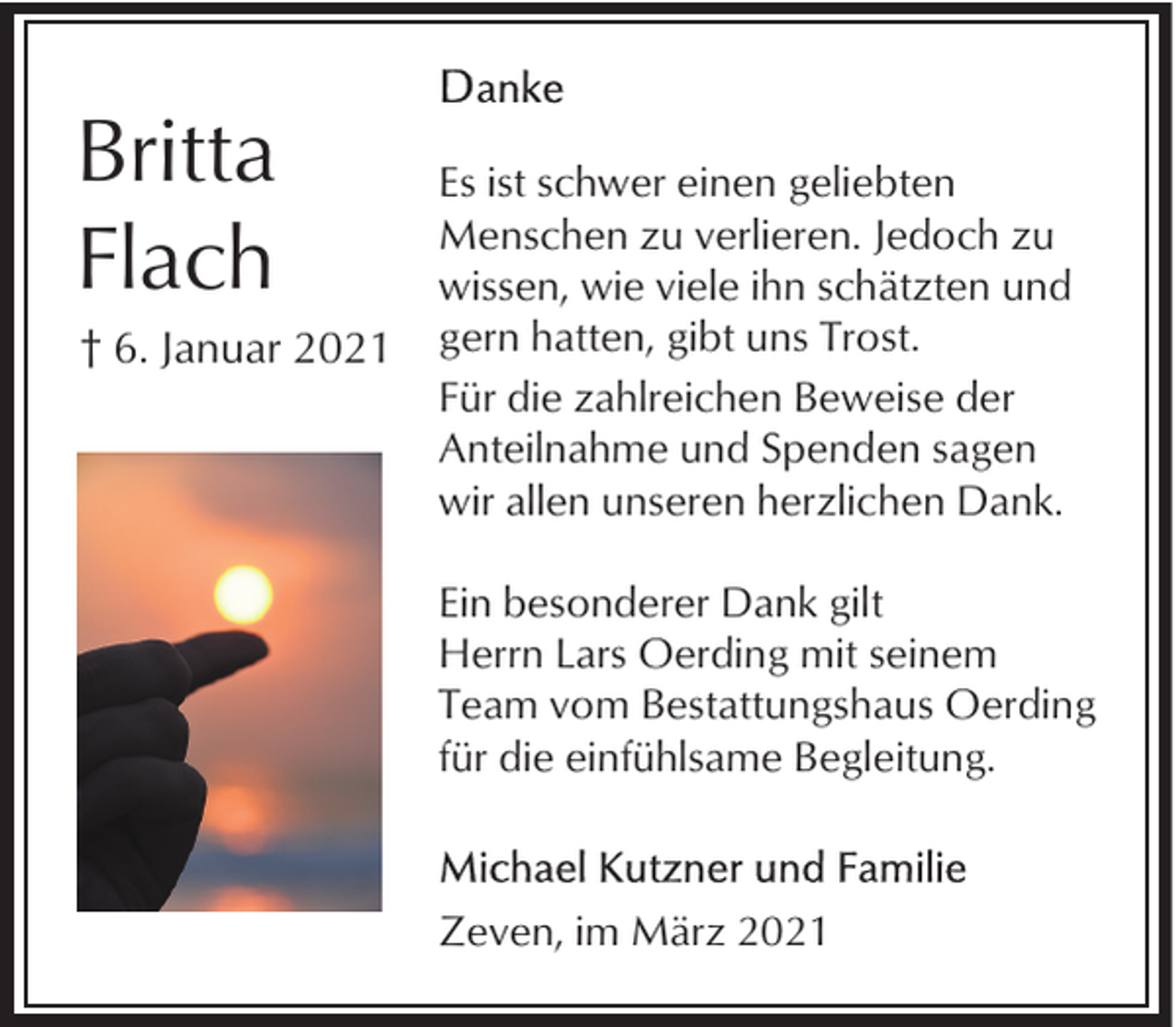 <p>Britta<br />Flach<br />† 6. Januar 2021</p><p>Es ist schwer einen geliebten<br />Menschen zu verlieren. Jedoch zu<br />wissen, wie viele ihn schätzten und<br />gern hatten, gibt uns Trost.<br />Für die zahlreichen Beweise der<br />Anteilnahme und Spenden sagen<br />wir allen unseren herzlichen Dank.<br />Ein besonderer Dank gilt<br />Herrn Lars Oerding mit seinem<br />Team vom Bestattungshaus Oerding<br />für die einfühlsame Begleitung.</p><p>Zeven, im März 2021</p>
