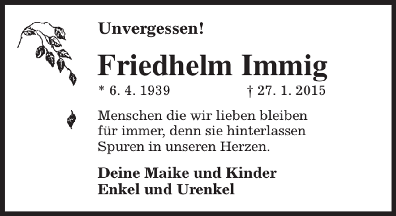 <p>Unvergessen!</p><p>Friedhelm Immig</p><p>* 6. 4. 1939</p><p>† 27. 1. 2015</p><p>Menschen die wir lieben bleiben<br />für immer, denn sie hinterlassen<br />Spuren in unseren Herzen.</p><p>Deine Maike und Kinder<br />Enkel und Urenkel</p>