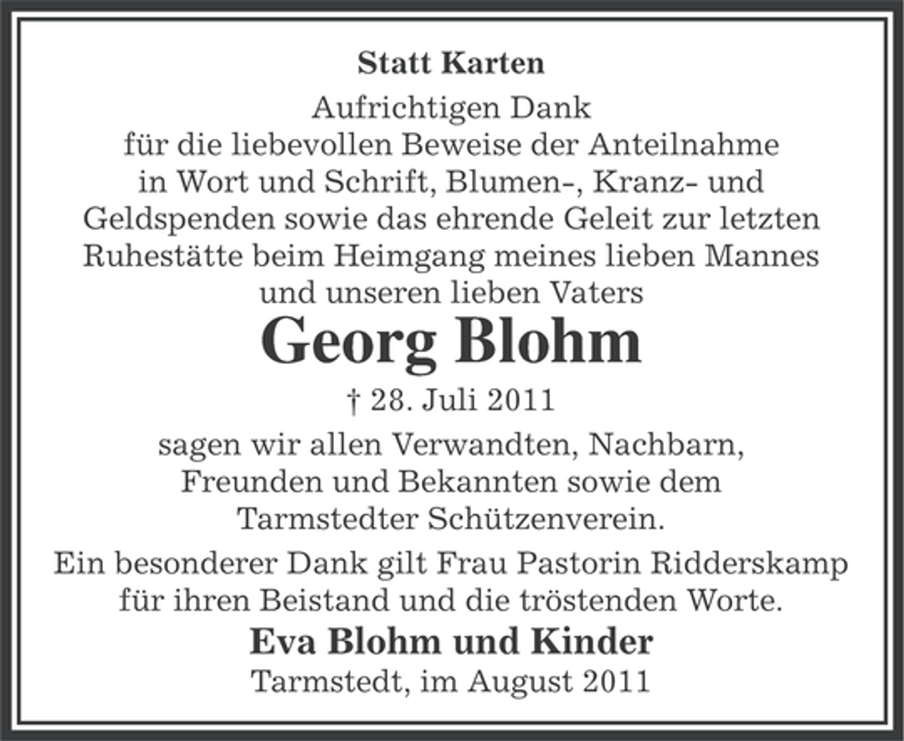 <p>Statt Karten<br />Aufrichtigen Dank<br />für die liebevollen Beweise der Anteilnahme<br />in Wort und Schrift, Blumen-, Kranz- und<br />Geldspenden sowie das ehrende Geleit zur letzten<br />Ruhestätte beim Heimgang meines lieben Mannes<br />und unseren lieben Vaters</p><p>Georg Blohm<br />† 28. Juli 2011<br />sagen wir allen Verwandten, Nachbarn,<br />Freunden und Bekannten sowie dem<br />Tarmstedter Schützenverein.<br />Ein besonderer Dank gilt Frau Pastorin Ridderskamp<br />für ihren Beistand und die tröstenden Worte.</p><p>Eva Blohm und Kinder<br />Tarmstedt, im August 2011</p>