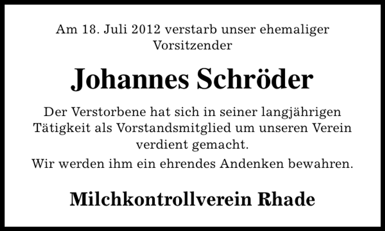 <p>Am 18. Juli 2012 verstarb unser ehemaliger<br />Vorsitzender</p><p>Johannes Schröder<br />Der Verstorbene hat sich in seiner langjährigen<br />Tätigkeit als Vorstandsmitglied um unseren Verein<br />verdient gemacht.<br />Wir werden ihm ein ehrendes Andenken bewahren.</p><p>Milchkontrollverein Rhade</p>