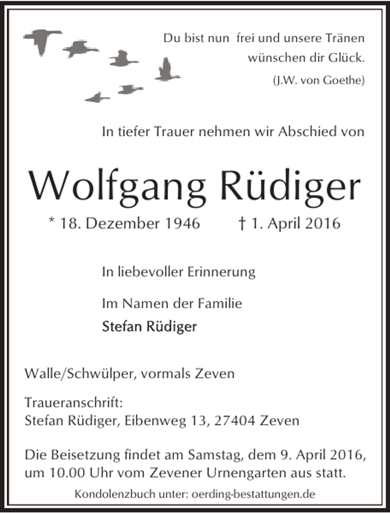 <p>Du bist nun frei und unsere Tränen<br />wünschen dir Glück.<br />(J.W. von Goethe)</p><p>In tiefer Trauer nehmen wir Abschied von</p><p>Wolfgang Rüdiger<br />* 18. Dezember 1946</p><p>† 1. April 2016</p><p>In liebevoller Erinnerung</p><p>Im Namen der Familie</p><p>Walle/Schwülper, vormals Zeven</p><p>Traueranschrift:<br />Stefan Rüdiger, Eibenweg 13, 27404 Zeven<br />Die Beisetzung findet am Samstag, dem 9. April 2016,<br />um 10.00 Uhr vom Zevener Urnengarten aus statt.<br />Kondolenzbuch unter: oerding-bestattungen.de</p>