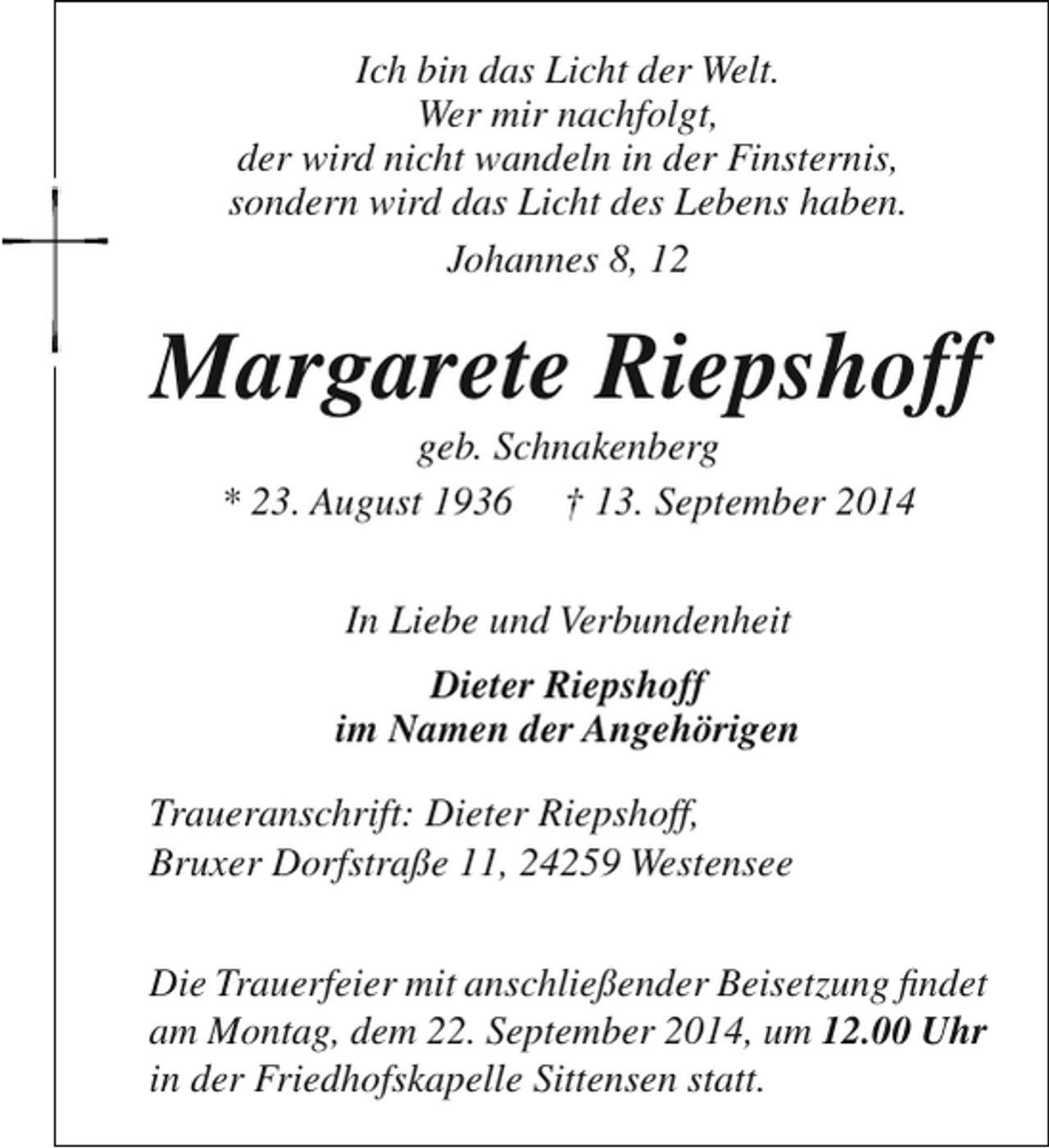 <p>Ich bin das Licht der Welt.<br />Wer mir nachfolgt,<br />der wird nicht wandeln in der Finsternis,<br />sondern wird das Licht des Lebens haben.<br />Johannes 8, 12</p><p>Margarete Riepshoff<br />geb. Schnakenberg<br />* 23. August 1936 † 13. September 2014<br />In Liebe und Verbundenheit<br />Dieter Riepshoff<br />im Namen der Angehörigen<br />Traueranschrift: Dieter Riepshoff,<br />Bruxer Dorfstraße 11, 24259 Westensee<br />Die Trauerfeier mit anschließender Beisetzung findet<br />am Montag, dem 22. September 2014, um 12.00 Uhr<br />in der Friedhofskapelle Sittensen statt.</p>