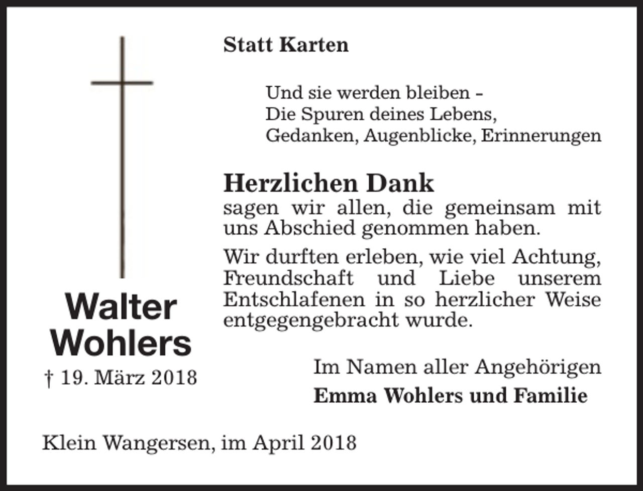<p>Statt Karten<br />Und sie werden bleiben Die Spuren deines Lebens,<br />Gedanken, Augenblicke, Erinnerungen</p><p>Herzlichen Dank</p><p>Walter<br />Wohlers</p><p>† 19. März 2018</p><p>sagen wir allen, die gemeinsam mit<br />uns Abschied genommen haben.<br />Wir durften erleben, wie viel Achtung,<br />F<br />Frreundschaft und Liebe unserem<br />Entschlafenen in so herzlicher Weise<br />entgegengebracht wurde.<br />Im Namen aller Angehörigen<br />Emma Wohlers und Familie</p><p>Klein Wangersen, im April 2018</p>