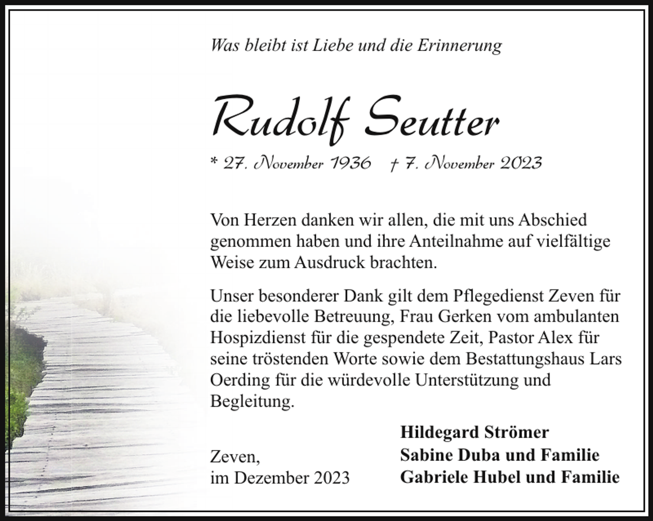 <p>Was bleibt ist Liebe und die Erinnerung</p><p>Rudolf Seutter</p><p>* 27. November 1936 † 7. November 2023<br />Von Herzen danken wir allen, die mit uns Abschied<br />genommen haben und ihre Anteilnahme auf vielfältige<br />Weise zum Ausdruck brachten.<br />Unser besonderer Dank gilt dem Pflegedienst Zeven für<br />die liebevolle Betreuung, Frau Gerken vom ambulanten<br />Hospizdienst für die gespendete Zeit, Pastor Alex für<br />seine tröstenden Worte sowie dem Bestattungshaus Lars<br />Oerding für die würdevolle Unterstützung und<br />Begleitung.<br />Zeven,<br />im Dezember 2023</p><p>Hildegard Strömer<br />Sabine Duba und Familie<br />Gabriele Hubel und Familie</p>