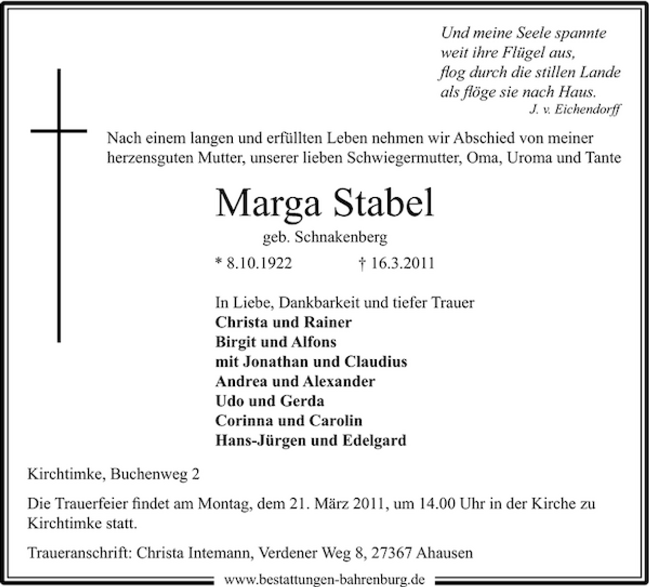 <p>Und meine Seele spannte weit ihre Flügel aus, ﬂog durch die stillen Lande als ﬂöge sie nach Haus.<br />J. v. Eichendorff</p><p>Nach einem langen und erfüllten Leben nehmen wir Abschied von meiner herzensguten Mutter, unserer lieben Schwiegermutter, Oma, Uroma und Tante</p><p>Marga Stabel<br />geb. Schnakenberg * 8.10.1922 † 16.3.2011 In Liebe, Dankbarkeit und tiefer Trauer Christa und Rainer Birgit und Alfons mit Jonathan und Claudius Andrea und Alexander Udo und Gerda Corinna und Carolin Hans-Jürgen und Edelgard Kirchtimke, Buchenweg 2 Die Trauerfeier ﬁndet am Montag, dem 21. März 2011, um 14.00 Uhr in der Kirche zu Kirchtimke statt. Traueranschrift: Christa Intemann, Verdener Weg 8, 27367 Ahausen<br />www.bestattungen-bahrenburg.de</p>