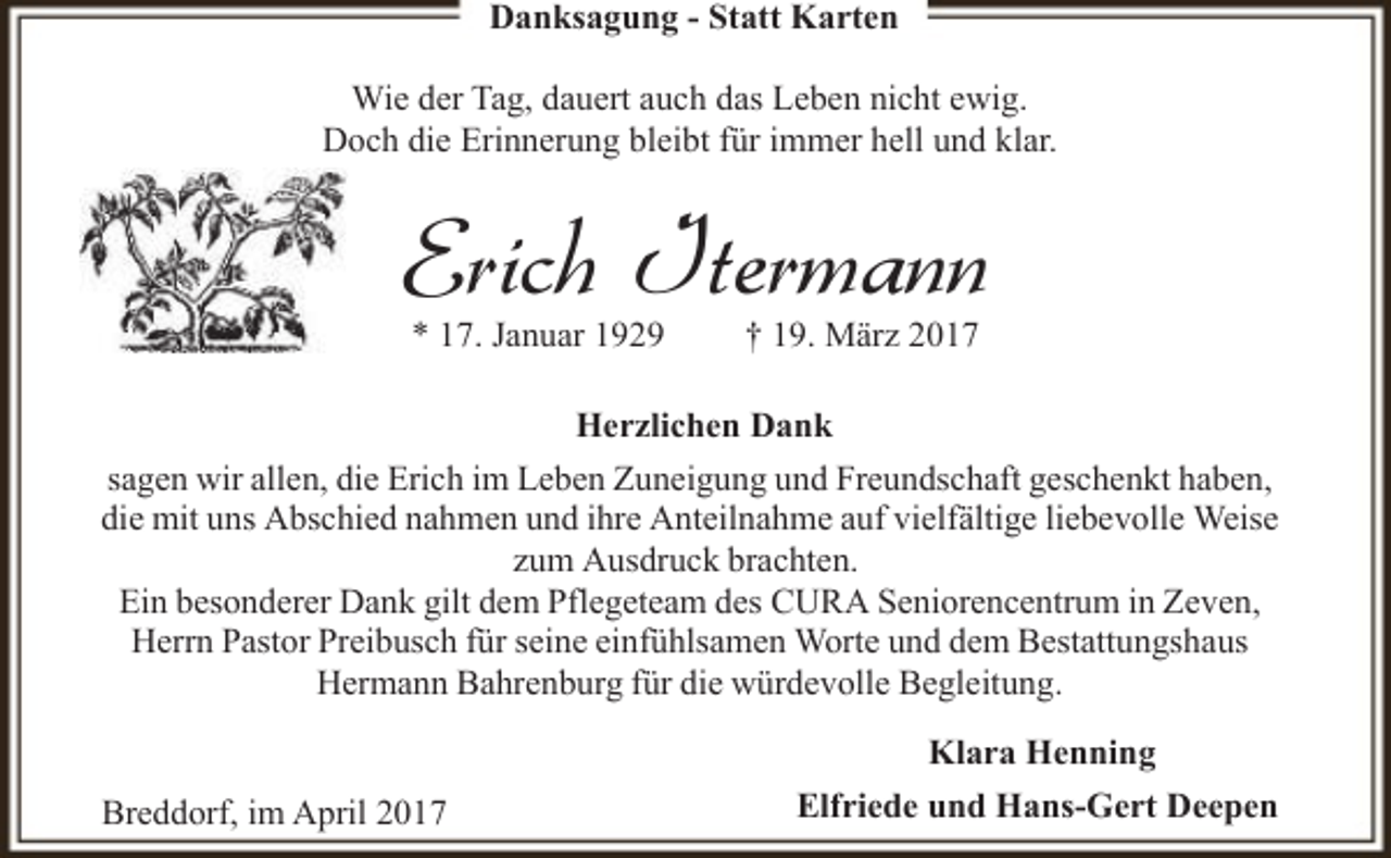 <p>Danksagung - Statt Karten<br />Wie der Tag, dauert auch das Leben nicht ewig.<br />Doch die Erinnerung bleibt für immer hell und klar.</p><p>Erich Itermann<br />* 17. Januar 1929</p><p>† 19. März 2017</p><p>Herzlichen Dank<br />sagen wir allen, die Erich im Leben Zuneigung und Freundschaft geschenkt haben,<br />die mit uns Abschied nahmen und ihre Anteilnahme auf vielfältige liebevolle Weise<br />zum Ausdruck brachten.<br />Ein besonderer Dank gilt dem Pflegeteam des CURA Seniorencentrum in Zeven,<br />Herrn Pastor Preibusch für seine einfühlsamen Worte und dem Bestattungshaus<br />Hermann Bahrenburg für die würdevolle Begleitung.<br />Breddorf, im April 2017</p><p>Klara Henning<br />Elfriede und Hans-Gert Deepen</p>