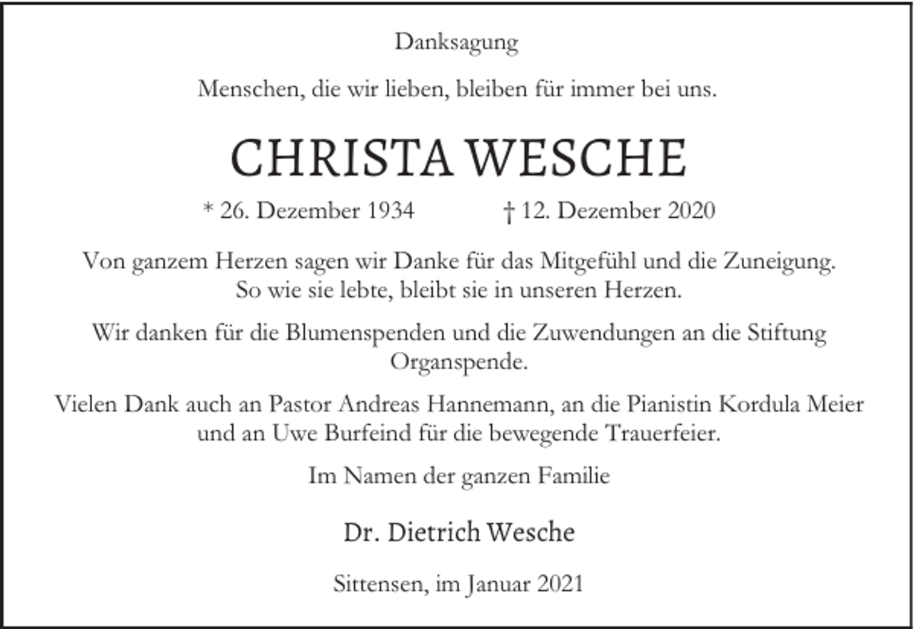 <p>Danksagung<br />Menschen, die wir lieben, bleiben für immer bei uns.</p><p>CHRISTA WESCHE</p><p>* 26. Dezember 1934</p><p>† 12. Dezember 2020</p><p>Von ganzem Herzen sagen wir Danke für das Mitgefühl und die Zuneigung.<br />So wie sie lebte, bleibt sie in unseren Herzen.<br />Wir danken für die Blumenspenden und die Zuwendungen an die Stiftung<br />Organspende.<br />Vielen Dank auch an Pastor Andreas Hannemann, an die Pianistin Kordula Meier<br />und an Uwe Burfeind für die bewegende Trauerfeier.<br />Im Namen der ganzen Familie</p><p>Dr. Dietrich Wesche<br />Sittensen, im Januar 2021</p>