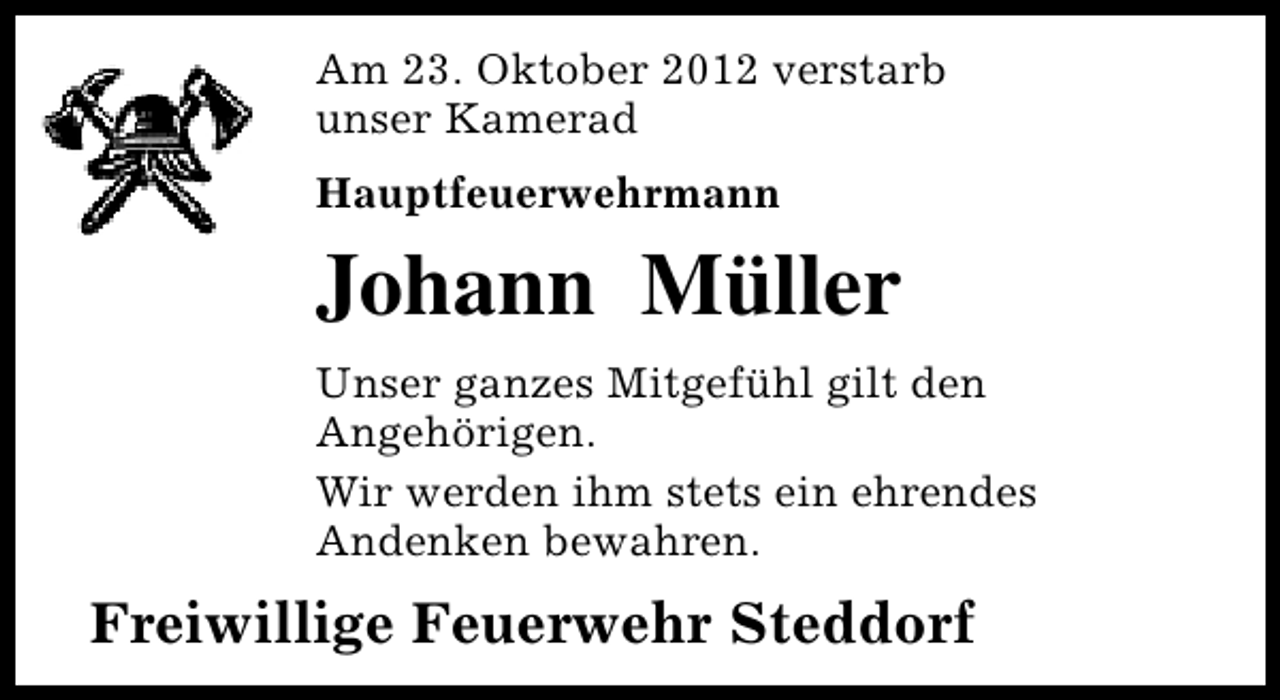 <p>Am 23. Oktober 2012 verstarb<br />unser Kamerad<br />Hauptfeuerwehrmann</p><p>Johann Müller<br />Unser ganzes Mitgefühl gilt den<br />Angehörigen.<br />Wir werden ihm stets ein ehrendes<br />Andenken bewahren.</p><p>Freiwillige Feuerwehr Steddorf</p>