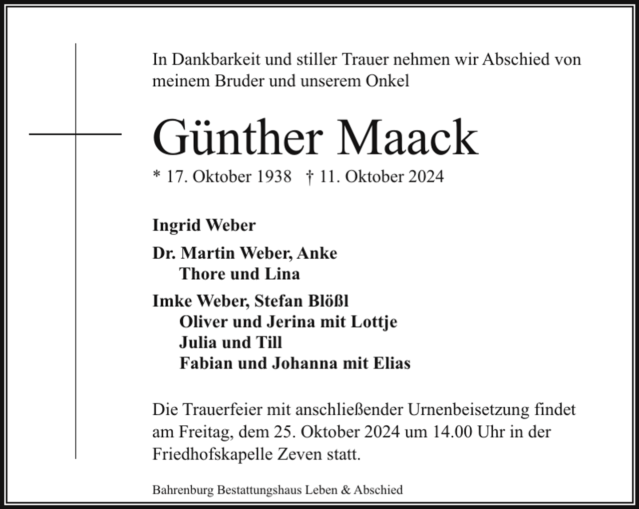 <p>In Dankbarkeit und stiller Trauer nehmen wir Abschied von<br />meinem Bruder und unserem Onkel</p><p>Günther Maack<br />* 17. Oktober 1938 † 11. Oktober 2024<br />Ingrid Weber<br />Dr. Martin Weber, Anke<br />Thore und Lina<br />Imke Weber, Stefan Blößl<br />Oliver und Jerina mit Lottje<br />Julia und Till<br />Fabian und Johanna mit Elias<br />Die Trauerfeier mit anschließender Urnenbeisetzung findet<br />am Freitag, dem 25. Oktober 2024 um 14.00 Uhr in der<br />Friedhofskapelle Zeven statt.<br />Bahrenburg Bestattungshaus Leben &amp; Abschied</p>