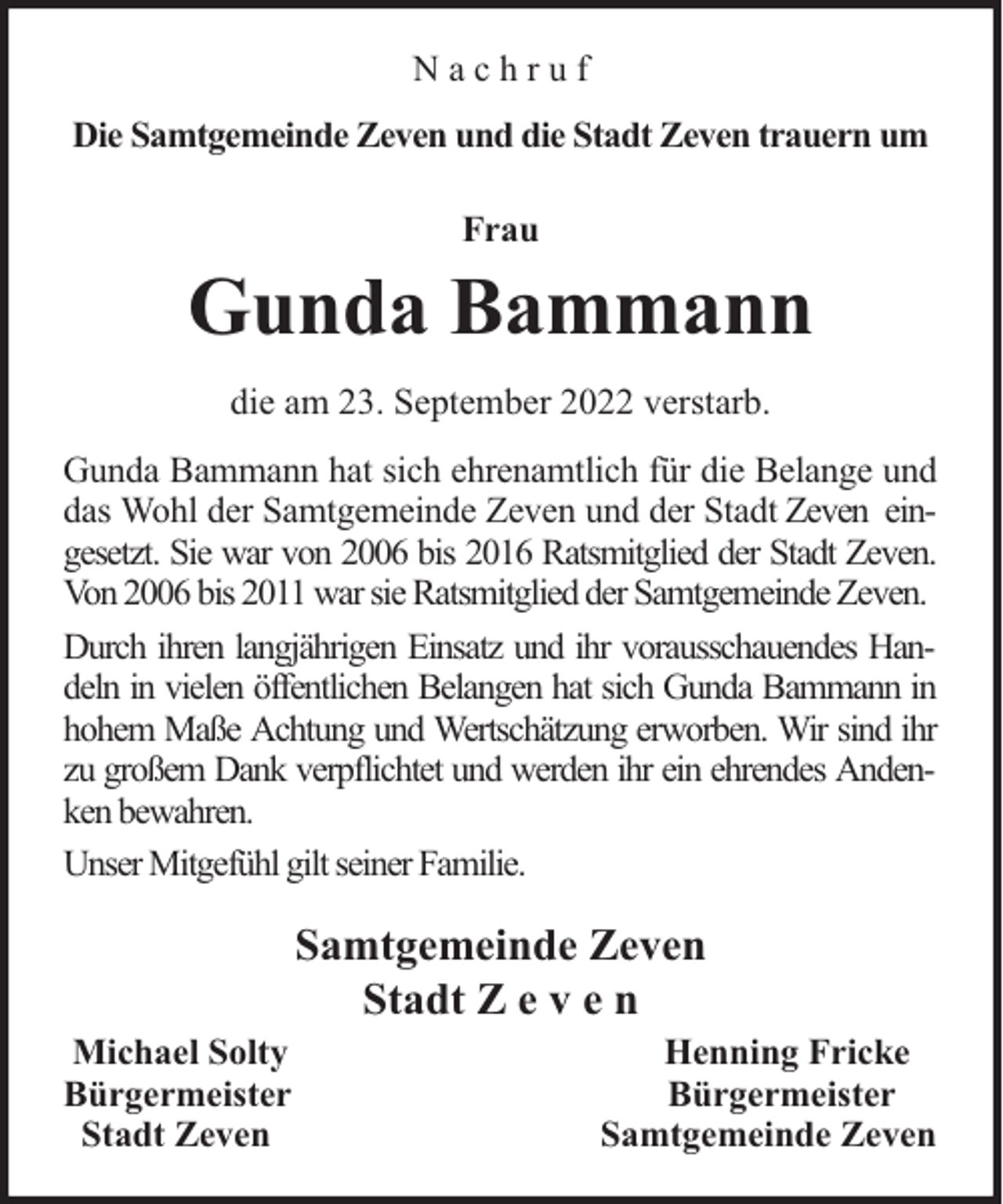 <p>Nachruf<br />Die Samtgemeinde Zeven und die Stadt Zeven trauern um<br />Frau</p><p>Gunda Bammann<br />die am 23. September 2022 verstarb.<br />Gunda Bammann hat sich ehrenamtlich für die Belange und<br />das Wohl der Samtgemeinde Zeven und der Stadt Zeven eingesetzt. Sie war von 2006 bis 2016 Ratsmitglied der Stadt Zeven.<br />Von 2006 bis 2011 war sie Ratsmitglied der Samtgemeinde Zeven.<br />Durch ihren langjährigen Einsatz und ihr vorausschauendes Handeln in vielen öffentlichen Belangen hat sich Gunda Bammann in<br />hohem Maße Achtung und Wertschätzung erworben. Wir sind ihr<br />zu großem Dank verpflichtet und werden ihr ein ehrendes Andenken bewahren.<br />Unser Mitgefühl gilt seiner Familie.</p><p>Samtgemeinde Zeven<br />Stadt Z e v e n<br />Michael Solty<br />Bürgermeister<br />Stadt Zeven</p><p>Henning Fricke<br />Bürgermeister<br />Samtgemeinde Zeven</p>
