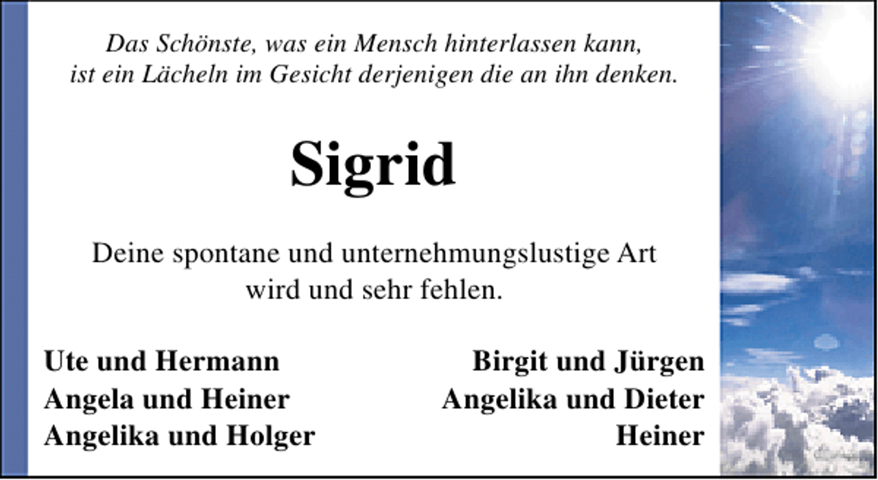 <p>Das Schönste, was ein Mensch hinterlassen kann,<br />ist ein Lächeln im Gesicht derjenigen die an ihn denken.</p><p>Sigrid<br />Deine spontane und unternehmungslustige Art<br />wird und sehr fehlen.<br />Ute und Hermann<br />Angela und Heiner<br />Angelika und Holger</p><p>Birgit und Jürgen<br />Angelika und Dieter<br />Heiner</p>