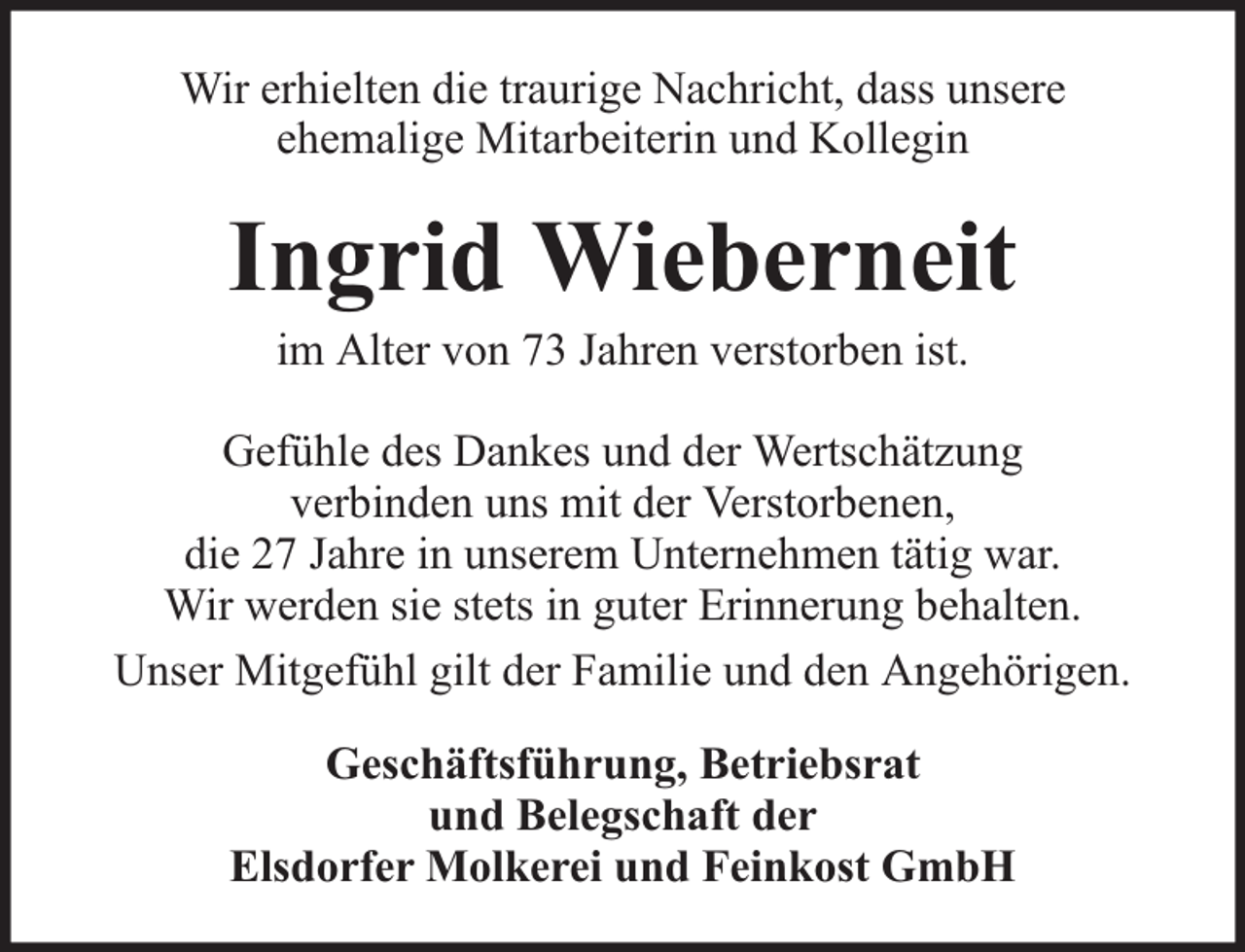 <p>Wir erhielten die traurige Nachricht, dass unsere<br />ehemalige Mitarbeiterin und Kollegin</p><p>Ingrid Wieberneit<br />im Alter von 73 Jahren verstorben ist.</p><p>Gefühle des Dankes und der Wertschätzung<br />verbinden uns mit der Verstorbenen,<br />die 27 Jahre in unserem Unternehmen tätig war.<br />Wir werden sie stets in guter Erinnerung behalten.<br />Unser Mitgefühl gilt der Familie und den Angehörigen.<br />Geschäftsführung, Betriebsrat<br />und Belegschaft der<br />Elsdorfer Molkerei und Feinkost GmbH</p>