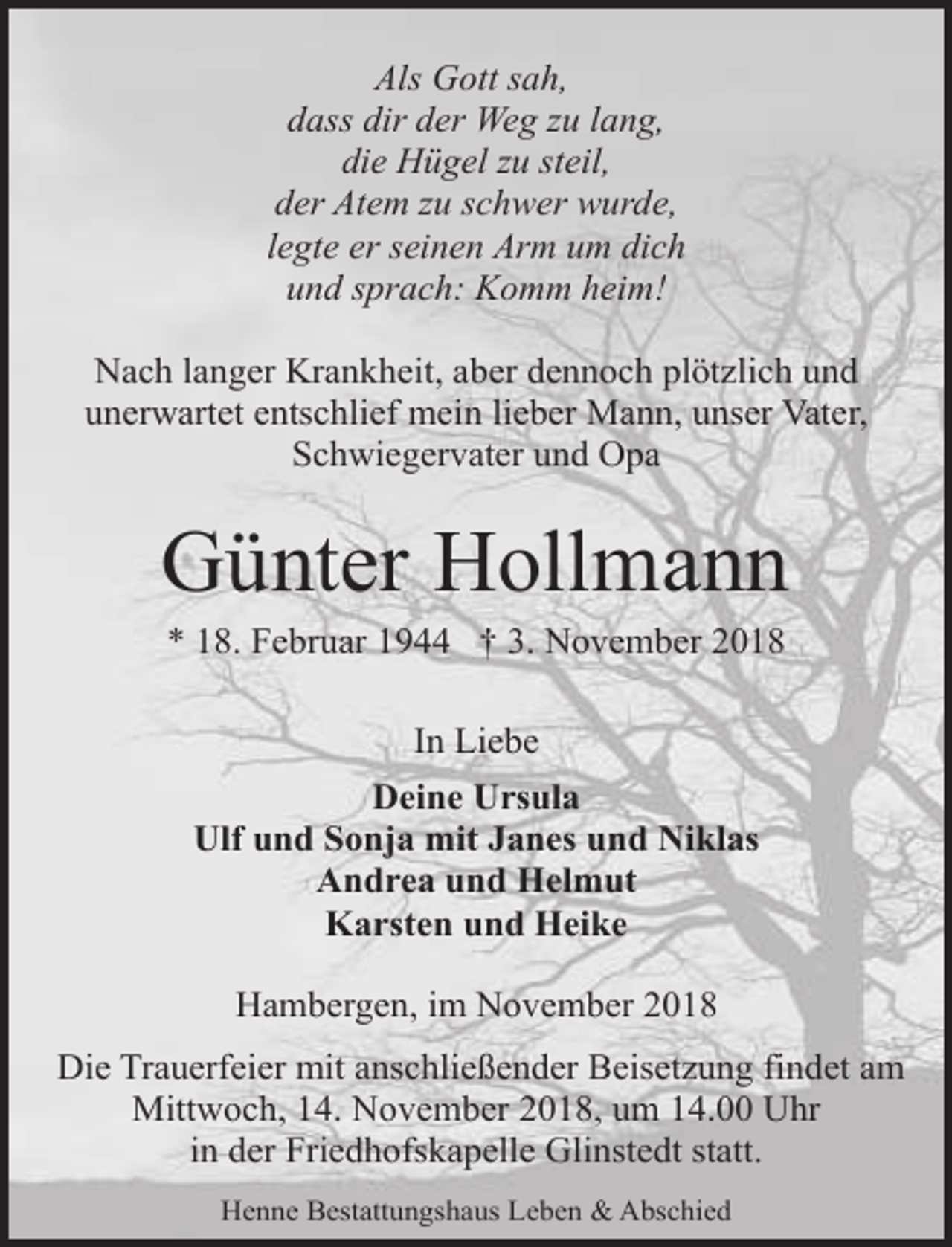 <p>Als Gott sah,<br />dass dir der Weg zu lang,<br />die Hügel zu steil,<br />der Atem zu schwer wurde,<br />legte er seinen Arm um dich<br />und sprach: Komm heim!<br />Nach langer Krankheit, aber dennoch plötzlich und<br />unerwartet entschlief mein lieber Mann, unser Vater,<br />Schwiegervater und Opa</p><p>Günter Hollmann<br />* 18. Februar 1944 † 3. November 2018<br />In Liebe<br />Deine Ursula<br />Ulf und Sonja mit Janes und Niklas<br />Andrea und Helmut<br />Karsten und Heike<br />Hambergen, im November 2018<br />Die Trauerfeier mit anschließender Beisetzung findet am<br />Mittwoch, 14. November 2018, um 14.00 Uhr<br />in der Friedhofskapelle Glinstedt statt.<br />Henne Bestattungshaus Leben &amp; Abschied</p>