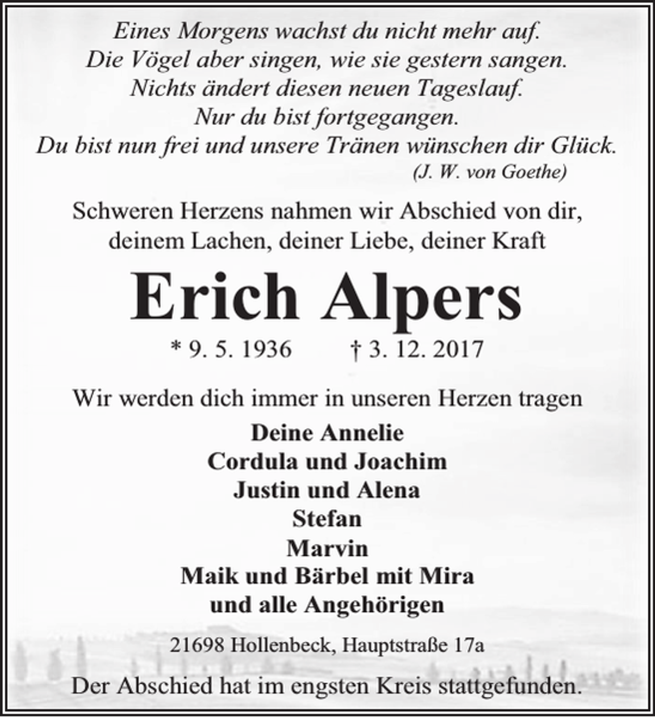 <p>Eines Morgens wachst du nicht mehr auf.<br />Die Vögel aber singen, wie sie gestern sangen.<br />Nichts ändert diesen neuen Tageslauf.<br />Nur du bist fortgegangen.<br />Du bist nun frei und unsere Tränen wünschen dir Glück.<br />(J. W. von Goethe)</p><p>Schweren Herzens nahmen wir Abschied von dir,<br />deinem Lachen, deiner Liebe, deiner Kraft</p><p>Erich Alpers<br />* 9. 5. 1936</p><p>† 3. 12. 2017</p><p>Wir werden dich immer in unseren Herzen tragen<br />Deine Annelie<br />Cordula und Joachim<br />Justin und Alena<br />Stefan<br />Marvin<br />Maik und Bärbel mit Mira<br />und alle Angehörigen<br />21698 Hollenbeck, Hauptstraße 17a</p><p>Der Abschied hat im engsten Kreis stattgefunden.</p>