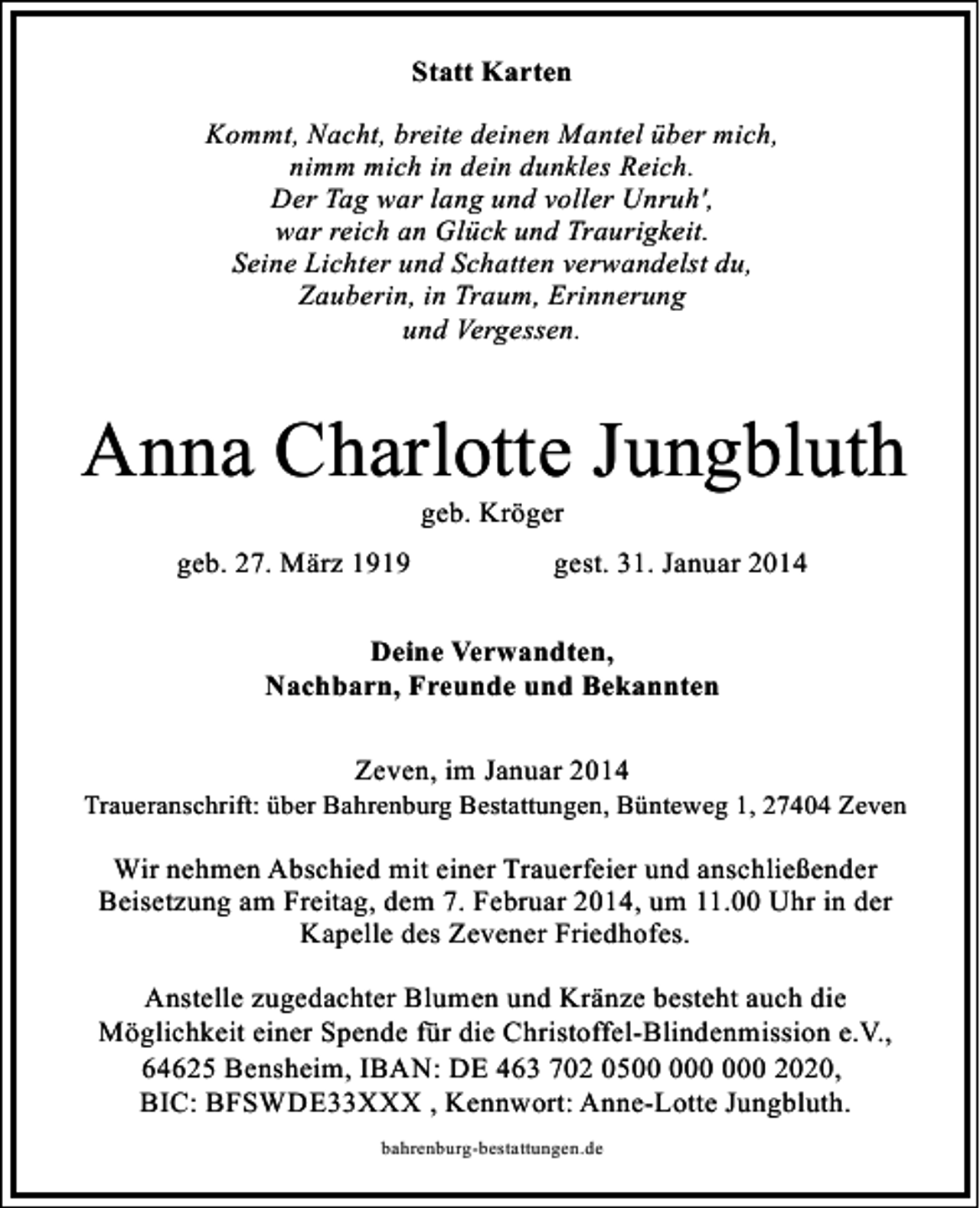 <p>Statt Karten<br />Kommt, Nacht, breite deinen Mantel über mich,<br />nimm mich in dein dunkles Reich.<br />Der Tag war lang und voller Unruh',<br />war reich an Glück und Traurigkeit.<br />Seine Lichter und Schatten verwandelst du,<br />Zauberin, in Traum, Erinnerung<br />und Vergessen.</p><p>Anna Charlotte Jungbluth<br />geb. Kröger</p><p>geb. 27. März 1919</p><p>gest. 31. Januar 2014</p><p>Deine Verwandten,<br />Nachbarn, Freunde und Bekannten<br />Zeven, im Januar 2014</p><p>Traueranschrift: über Bahrenburg Bestattungen, Bünteweg 1, 27404 Zeven</p><p>Wir nehmen Abschied mit einer Trauerfeier und anschließender<br />Beisetzung am Freitag, dem 7. Februar 2014, um 11.00 Uhr in der<br />Kapelle des Zevener Friedhofes.<br />Anstelle zugedachter Blumen und Kränze besteht auch die<br />Möglichkeit einer Spende für die Christoffel-Blindenmission e.V.,<br />64625 Bensheim, IBAN: DE 463 702 0500 2020,<br />BIC: BFSWDE33XXX , Kennwort: Anne-Lotte Jungbluth.<br />bahrenburg-bestattungen.de</p>