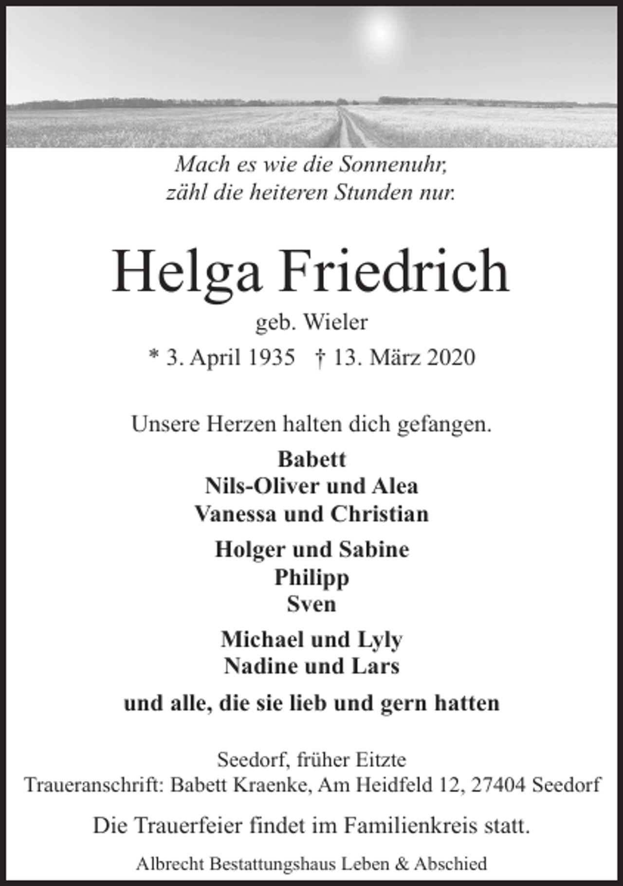 <p>Mach es wie die Sonnenuhr,<br />zähl die heiteren Stunden nur.</p><p>Helga Friedrich<br />geb. Wieler<br />* 3. April 1935 † 13. März 2020</p><p>Unsere Herzen halten dich gefangen.<br />Babett<br />Nils-Oliver und Alea<br />Vanessa und Christian<br />Holger und Sabine<br />Philipp<br />Sven<br />Michael und Lyly<br />Nadine und Lars<br />und alle, die sie lieb und gern hatten<br />Seedorf, früher Eitzte<br />Traueranschrift: Babett Kraenke, Am Heidfeld 12, 27404 Seedorf</p><p>Die Trauerfeier findet im Familienkreis statt.<br />Albrecht Bestattungshaus Leben &amp; Abschied</p>