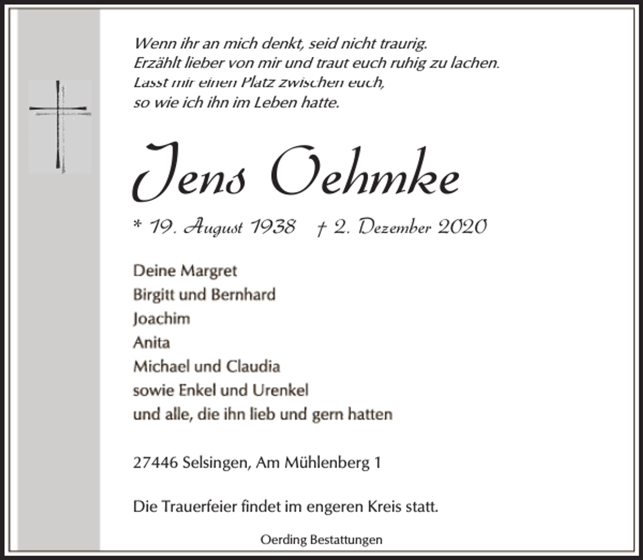 <p>Wenn ihr an mich denkt, seid nicht traurig.<br />Erzählt lieber von mir und traut euch ruhig zu lachen.<br />Lasst mir einen Platz zwischen euch,<br />so wie ich ihn im Leben hatte.</p><p>Jens Oehmke</p><p>* 19. August 1938 † 2. Dezember 2020</p><p>27446 Selsingen, Am Mühlenberg 1<br />Die Trauerfeier findet im engeren Kreis statt.<br />Oerding Bestattungen</p>