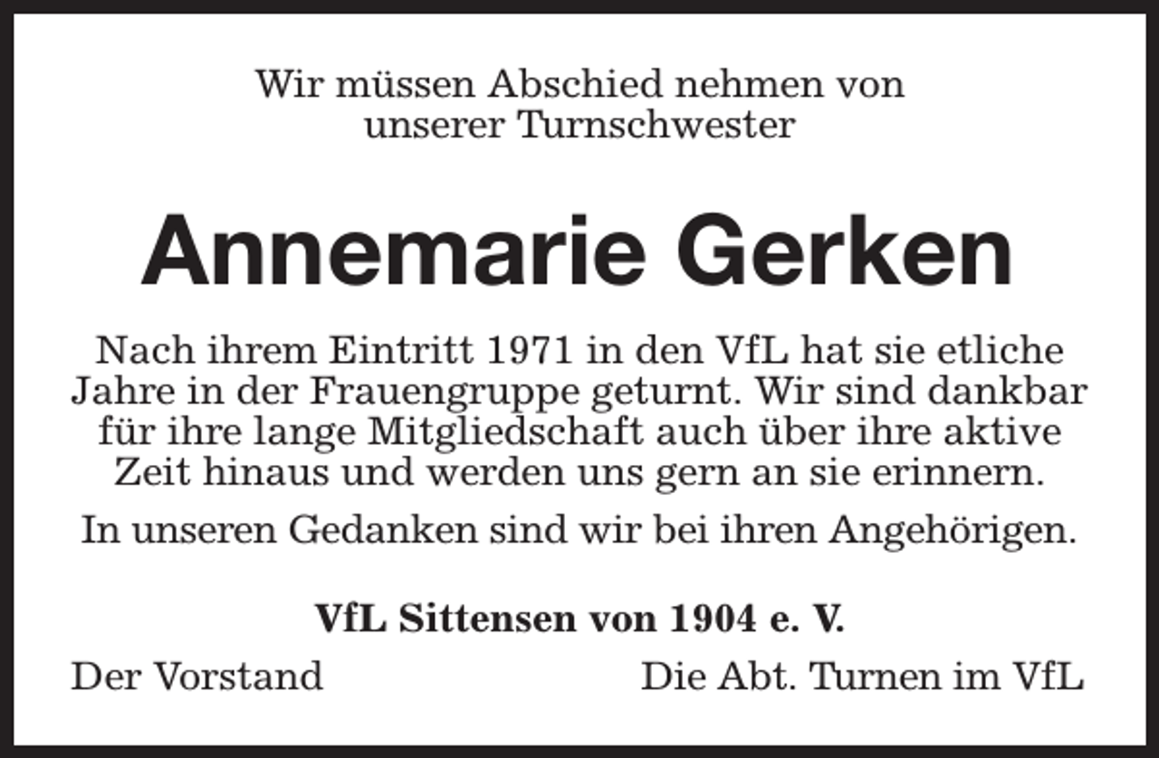 <p>Wir müssen Abschied nehmen von<br />unserer Turnschwester</p><p>Annemarie Gerken<br />Nach ihrem Eintritt 1971 in den VfL hat sie etliche<br />Jahre in der Frauengruppe geturnt. Wir sind dankbar<br />für ihre lange Mitgliedschaft auch über ihre aktive<br />Zeit hinaus und werden uns gern an sie erinnern.<br />In unseren Gedanken sind wir bei ihren Angehörigen.<br />VfL Sittensen von 1904 e. V.<br />Der Vorstand<br />Die Abt. Turnen im VfL</p>