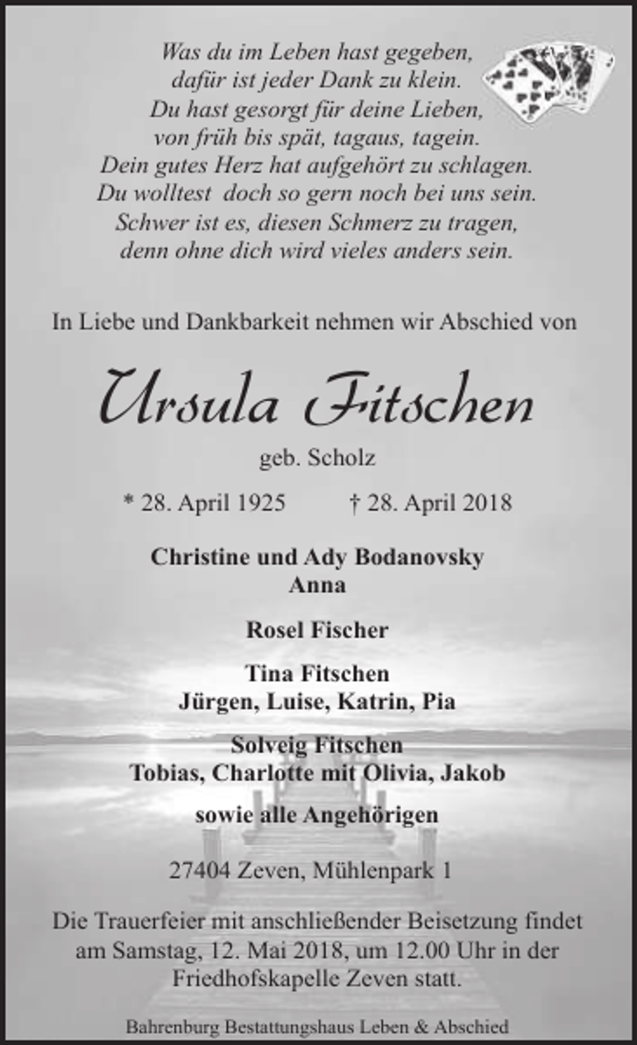 <p>Was du im Leben hast gegeben,<br />dafür ist jeder Dank zu klein.<br />Du hast gesorgt für deine Lieben,,<br />von früh bis spät, tagaus, tagein.<br />Dein gutes Herz hat aufgehört zu schlagen.<br />Du wolltest doch so gern noch bei uns sein.<br />Schwer ist es, diesen Schmerz zu tragen,<br />denn ohne dich wird vieles anders sein.<br />In Liebe und Dankbarkeit nehmen wir Abschied von</p><p>Ursula Fitschen<br />geb. Scholz</p><p>* 28. April 1925</p><p>† 28. April 2018</p><p>Christine und Ady Bodanovsky<br />Anna<br />Rosel Fischer<br />Tina Fitschen<br />Jürgen, Luise, Katrin, Pia<br />Solveig Fitschen<br />Tobias, Charlotte mit Olivia, Jakob<br />sowie alle Angehörigen<br />27404 Zeven, Mühlenpark 1<br />Die Trauerfeier mit anschließender Beisetzung findet<br />am Samstag, 12. Mai 2018, um 12.00 Uhr in der<br />Friedhofskapelle Zeven statt.<br />Bahrenburg Bestattungshaus Leben &amp; Abschied</p>