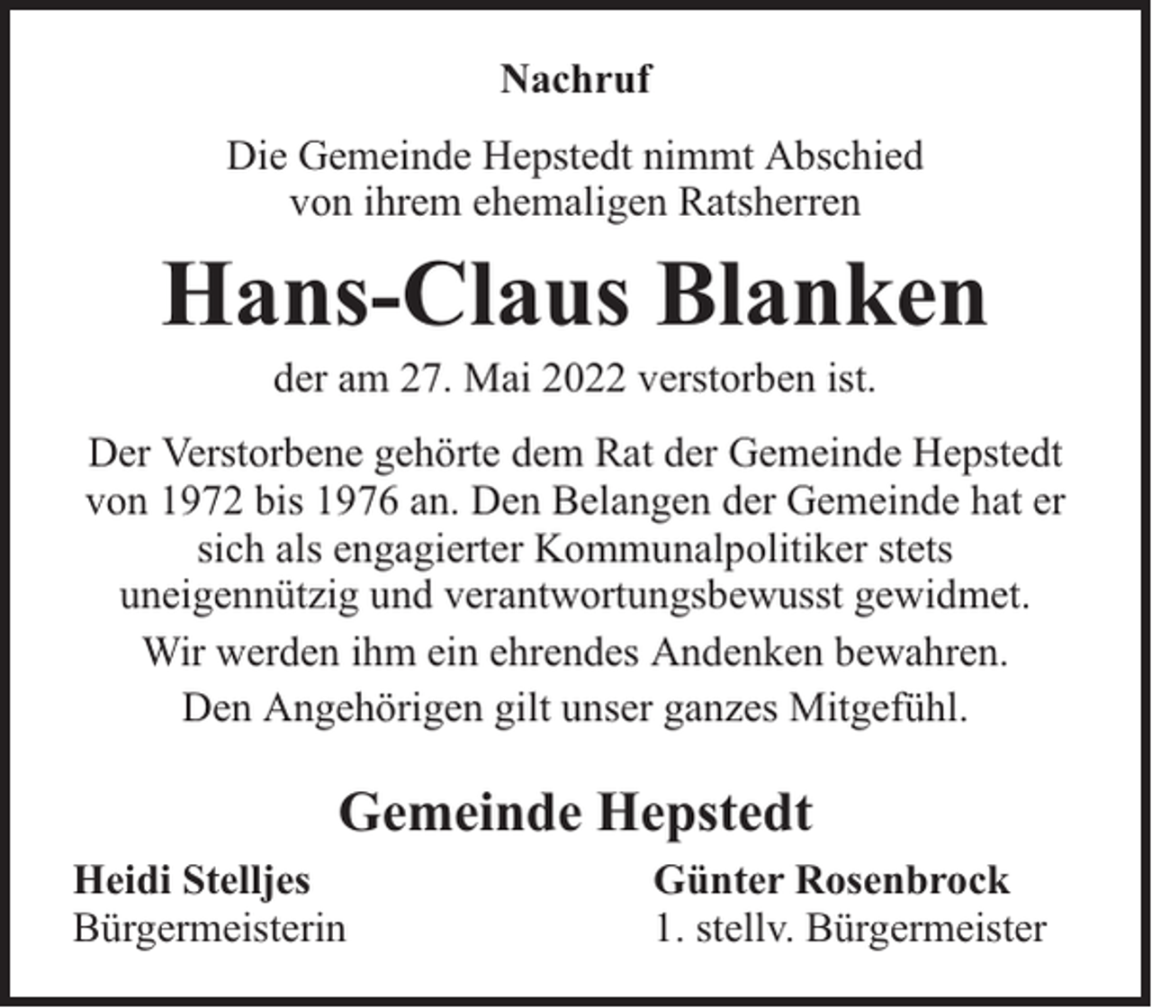 <p>Nachruf<br />Die Gemeinde Hepstedt nimmt Abschied<br />von ihrem ehemaligen Ratsherren</p><p>Hans-Claus Blanken<br />der am 27. Mai 2022 verstorben ist.</p><p>Der Verstorbene gehörte dem Rat der Gemeinde Hepstedt<br />von 1972 bis 1976 an. Den Belangen der Gemeinde hat er<br />sich als engagierter Kommunalpolitiker stets<br />uneigennützig und verantwortungsbewusst gewidmet.<br />Wir werden ihm ein ehrendes Andenken bewahren.<br />Den Angehörigen gilt unser ganzes Mitgefühl.</p><p>Gemeinde Hepstedt<br />Heidi Stelljes<br />Bürgermeisterin</p><p>Günter Rosenbrock<br />1. stellv. Bürgermeister</p>