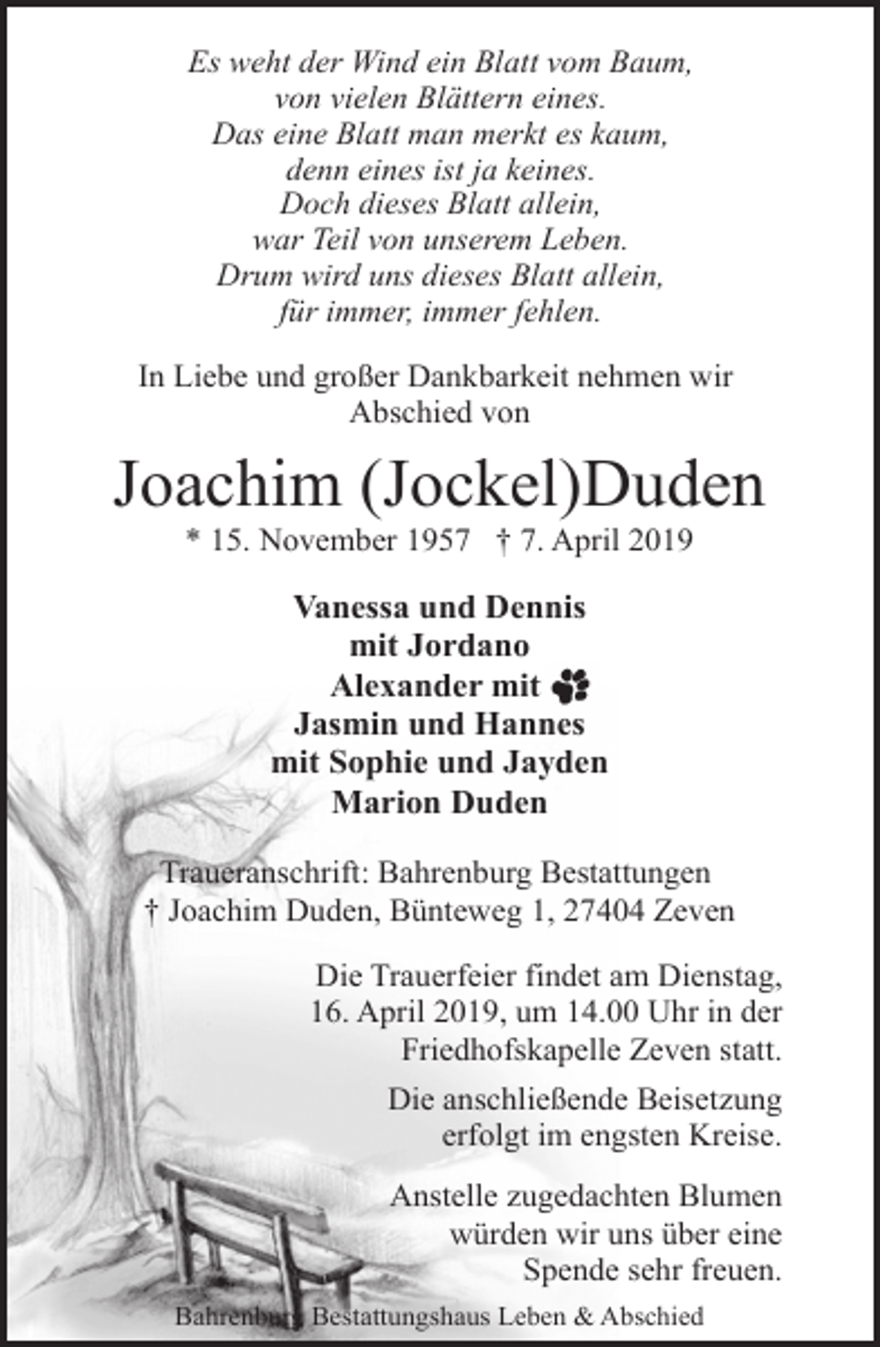 <p>Es weht der Wind ein Blatt vom Baum,<br />von vielen Blättern eines.<br />Das eine Blatt man merkt es kaum,<br />denn eines ist ja keines.<br />Doch dieses Blatt allein,<br />war Teil von unserem Leben.<br />Drum wird uns dieses Blatt allein,<br />für immer, immer fehlen.<br />In Liebe und großer Dankbarkeit nehmen wir<br />Abschied von</p><p>Joachim (Jockel)Duden<br />* 15. November 1957 † 7. April 2019</p><p>Vanessa und Dennis<br />mit Jordano<br />Alexander mit<br />Jasmin und Hannes<br />mit Sophie und Jayden<br />Marion Duden<br />Traueranschrift: Bahrenburg Bestattungen<br />† Joachim Duden, Bünteweg 1, 27404 Zeven<br />Die Trauerfeier findet am Dienstag,<br />16. April 2019, um 14.00 Uhr in der<br />Friedhofskapelle Zeven statt.<br />Die anschließende Beisetzung<br />erfolgt im engsten Kreise.<br />Anstelle zugedachten Blumen<br />würden wir uns über eine<br />Spende sehr freuen.<br />Bahrenburg Bestattungshaus Leben &amp; Abschied</p>