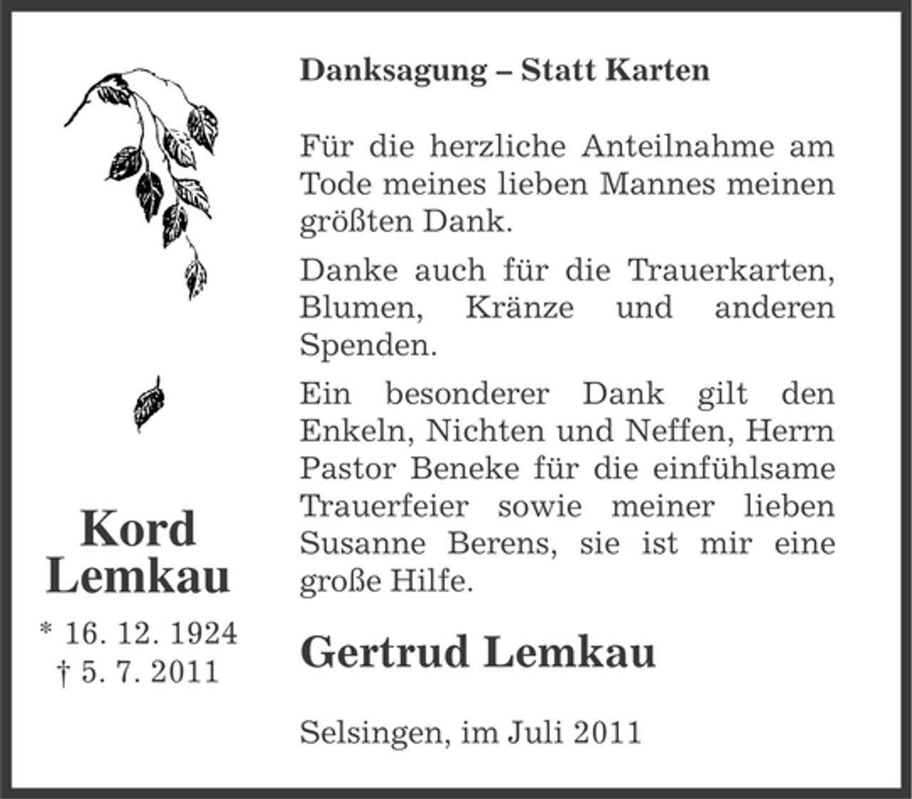 <p>Danksagung – Statt Karten<br />Für die herzliche Anteilnahme am<br />Tode meines lieben Mannes meinen<br />größten Dank.<br />Danke auch für die Trauerkarten,<br />Blumen, Kränze und anderen<br />Spenden.</p><p>Kord<br />Lemkau</p><p>Ein besonderer Dank gilt den<br />Enkeln, Nichten und Neffen, Herrn<br />Pastor Beneke für die einfühlsame<br />Trauerfeier sowie meiner lieben<br />Susanne Berens, sie ist mir eine<br />große Hilfe.</p><p>* 16. 12. 1924<br />† 5. 7. 2011</p><p>Gertrud Lemkau<br />Selsingen, im Juli 2011</p>