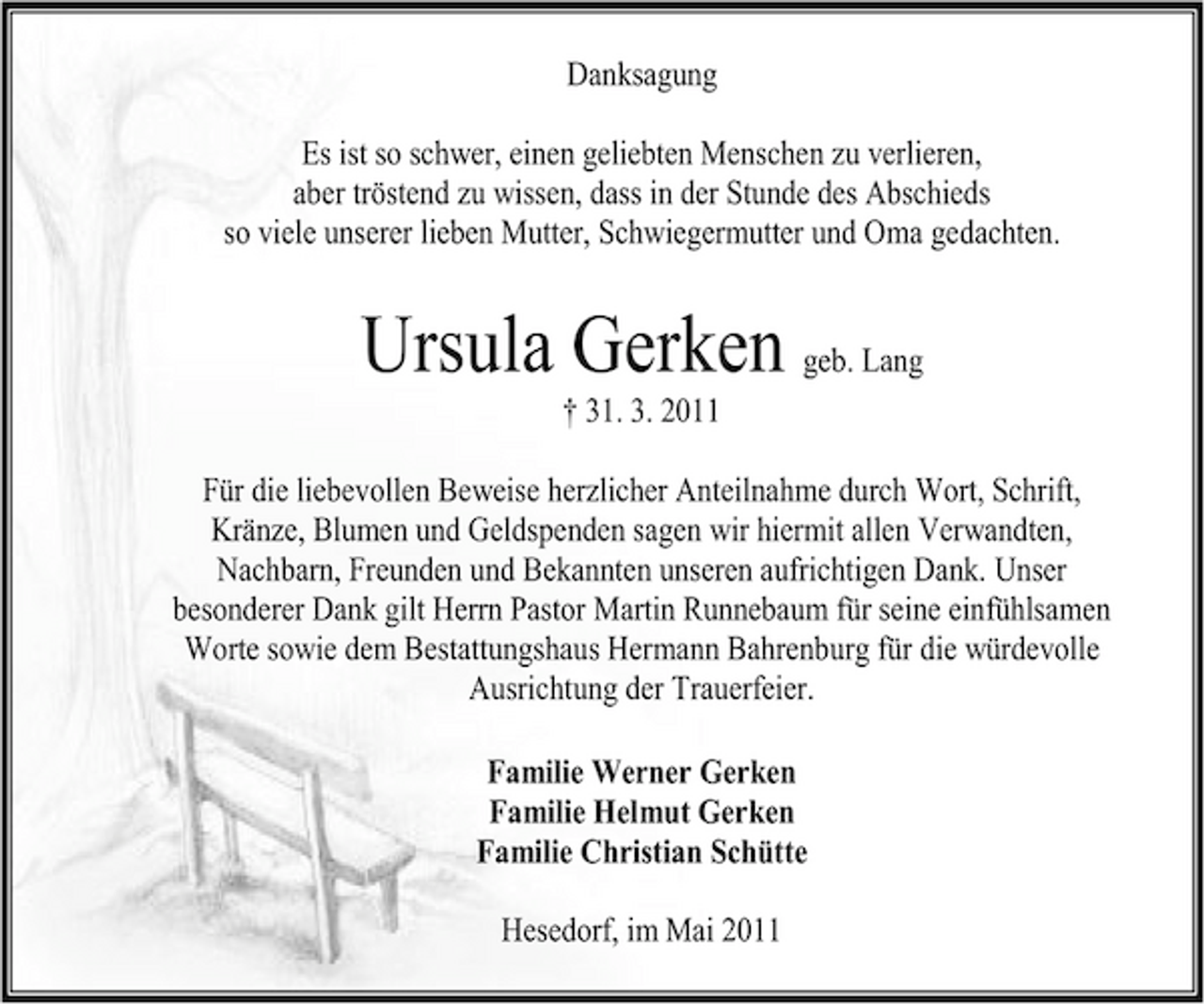<p>Danksagung Es ist so schwer, einen geliebten Menschen zu verlieren, aber tröstend zu wissen, dass in der Stunde des Abschieds so viele unserer lieben Mutter, Schwiegermutter und Oma gedachten.</p><p>Ursula Gerken geb. Lang<br />† 31. 3. 2011 Für die liebevollen Beweise herzlicher Anteilnahme durch Wort, Schrift, Kränze, Blumen und Geldspenden sagen wir hiermit allen Verwandten, Nachbarn, Freunden und Bekannten unseren aufrichtigen Dank. Unser besonderer Dank gilt Herrn Pastor Martin Runnebaum für seine einfühlsamen Worte sowie dem Bestattungshaus Hermann Bahrenburg für die würdevolle Ausrichtung der Trauerfeier. Familie Werner Gerken Familie Helmut Gerken Familie Christian Schütte Hesedorf, im Mai 2011</p>