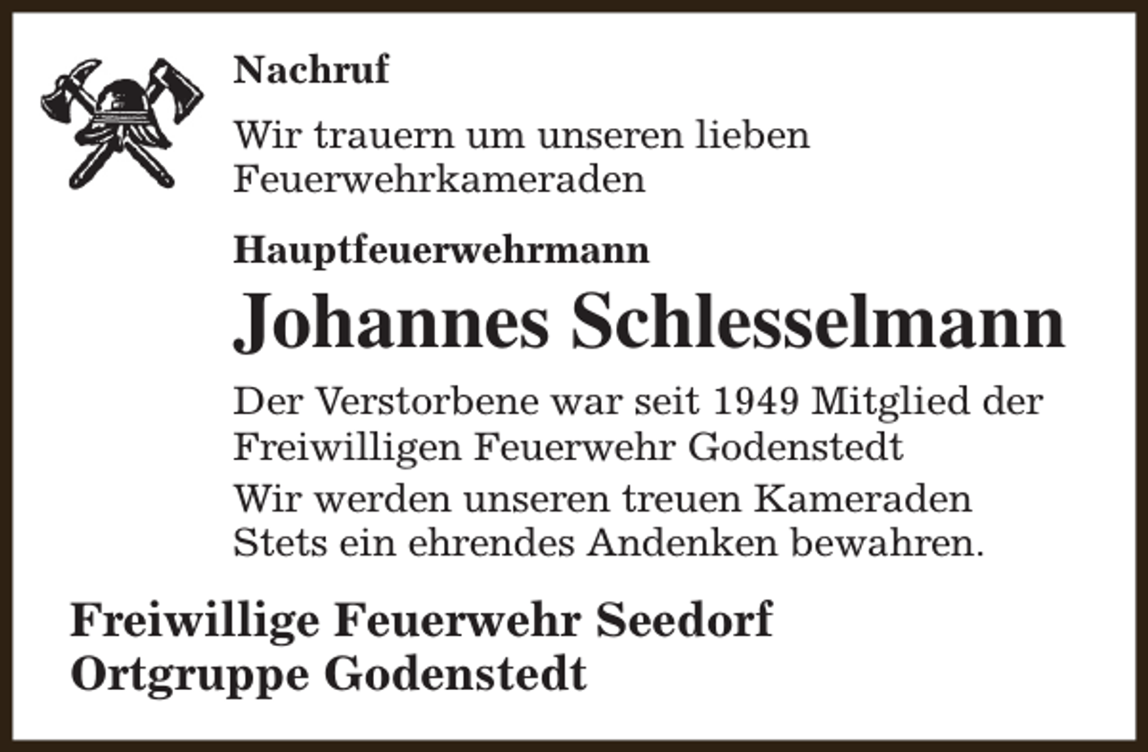 <p>Nachruf<br />Wir trauern um unseren lieben<br />Feuerwehrkameraden<br />Hauptfeuerwehrmann</p><p>Johannes Schlesselmann</p><p>Der Verstorbene war seit 1949 Mitglied der<br />Freiwilligen Feuerwehr Godenstedt<br />Wir werden unseren treuen Kameraden<br />Stets ein ehrendes Andenken bewahren.</p><p>Freiwillige Feuerwehr Seedorf<br />Ortgruppe Godenstedt</p>