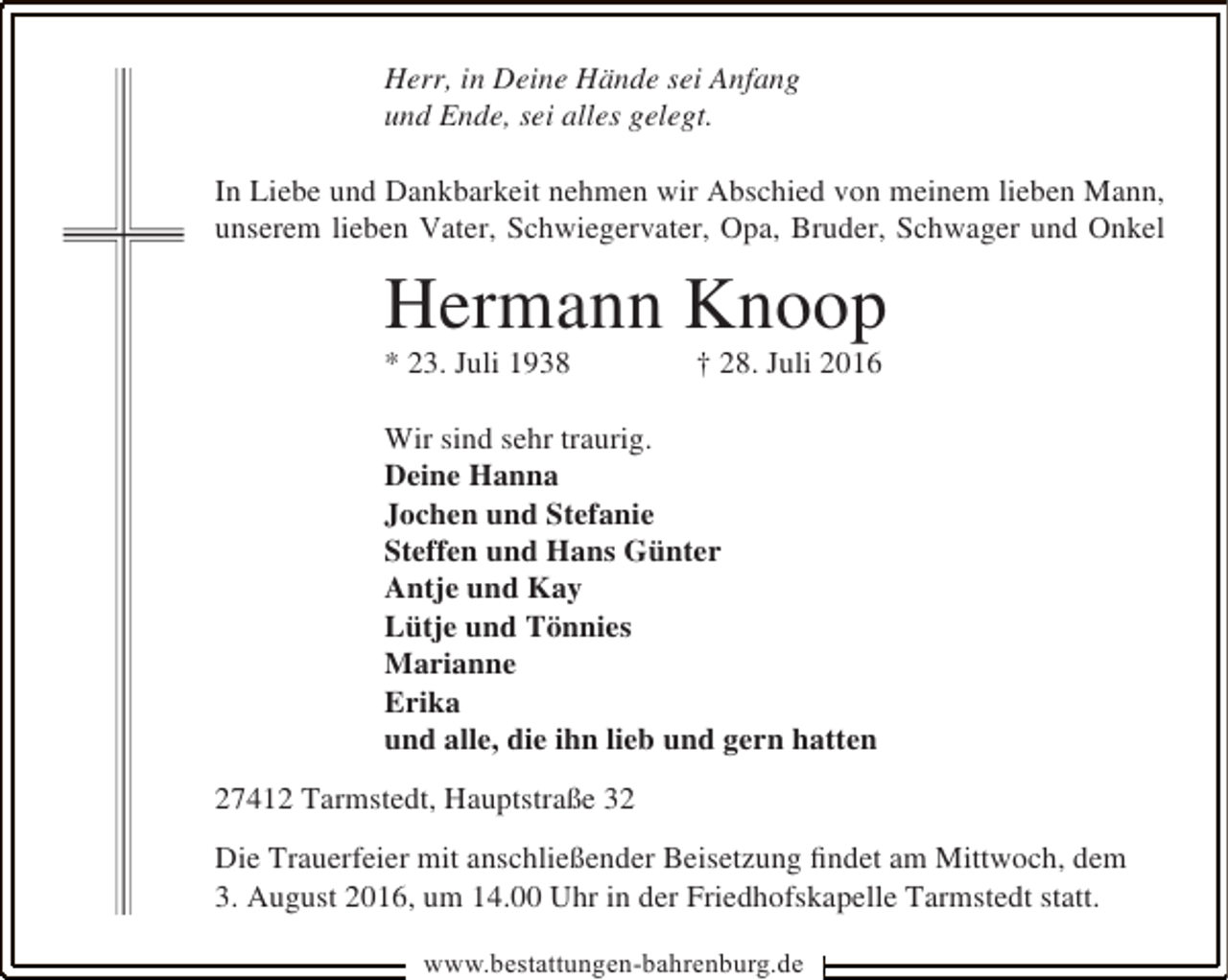 <p>Herr, in Deine Hände sei Anfang<br />und Ende, sei alles gelegt.<br />In Liebe und Dankbarkeit nehmen wir Abschied von meinem lieben Mann,<br />unserem lieben Vater, Schwiegervater, Opa, Bruder, Schwager und Onkel</p><p>Hermann Knoop</p><p>* 23. Juli 1938</p><p>† 28. Juli 2016</p><p>Wir sind sehr traurig.<br />Deine Hanna<br />Jochen und Stefanie<br />Steffen und Hans Günter<br />Antje und Kay<br />Lütje und Tönnies<br />Marianne<br />Erika<br />und alle, die ihn lieb und gern hatten<br />27412 Tarmstedt, Hauptstraße 32<br />Die Trauerfeier mit anschließender Beisetzung ﬁndet am Mittwoch, dem<br />3. August 2016, um 14.00 Uhr in der Friedhofskapelle Tarmstedt statt.<br />www.bestattungen-bahrenburg.de</p>