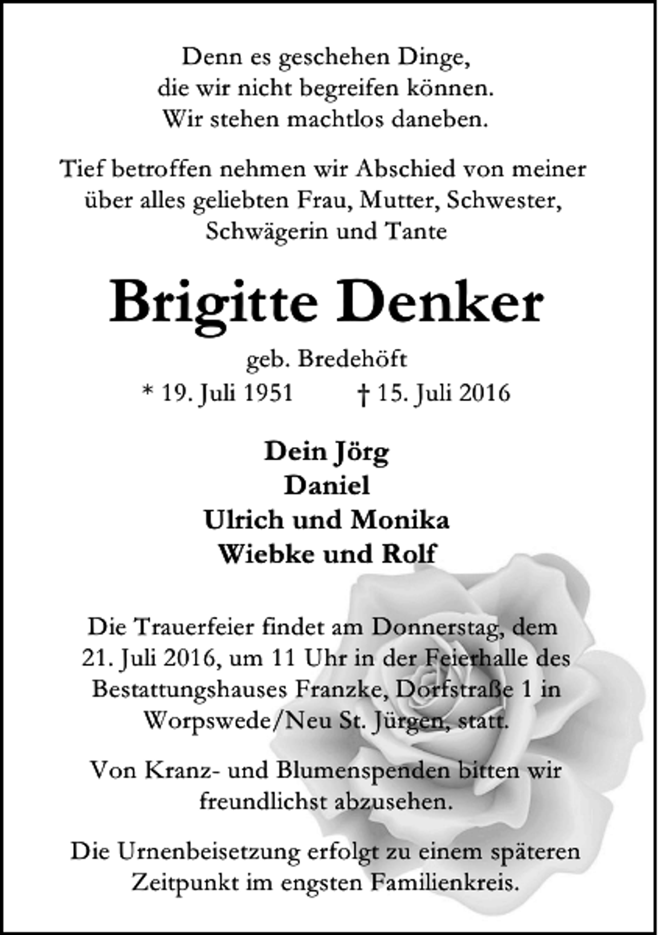 <p>Denn es geschehen Dinge,<br />die wir nicht begreifen können.<br />Wir stehen machtlos daneben.<br />Tief betroffen nehmen wir Abschied von meiner<br />über alles geliebten Frau, Mutter, Schwester,<br />Schwägerin und Tante</p><p>Brigitte Denker<br />geb. Bredehöft<br />* 19. Juli 1951<br />† 15. Juli 2016</p><p>Dein Jörg<br />Daniel<br />Ulrich und Monika<br />Wiebke und Rolf<br />Die Trauerfeier findet am Donnerstag, dem<br />21. Juli 2016, um 11 Uhr in der Feierhalle des<br />Bestattungshauses Franzke, Dorfstraße 1 in<br />Worpswede/Neu St. Jürgen, statt.<br />Von Kranz- und Blumenspenden bitten wir<br />freundlichst abzusehen.<br />Die Urnenbeisetzung erfolgt zu einem späteren<br />Zeitpunkt im engsten Familienkreis.</p>