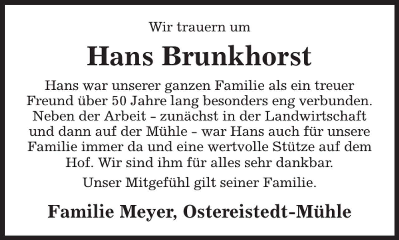 <p>Wir trauern um</p><p>Hans Brunkhorst<br />Hans war unserer ganzen Familie als ein treuer<br />Freund über 50 Jahre lang besonders eng verbunden.<br />Neben der Arbeit - zunächst in der Landwirtschaft<br />und dann auf der Mühle - war Hans auch für unsere<br />Familie immer da und eine wertvolle Stütze auf dem<br />Hof. Wir sind ihm für alles sehr dankbar.<br />Unser Mitgefühl gilt seiner Familie.</p><p>Familie Meyer, Ostereistedt-Mühle</p>