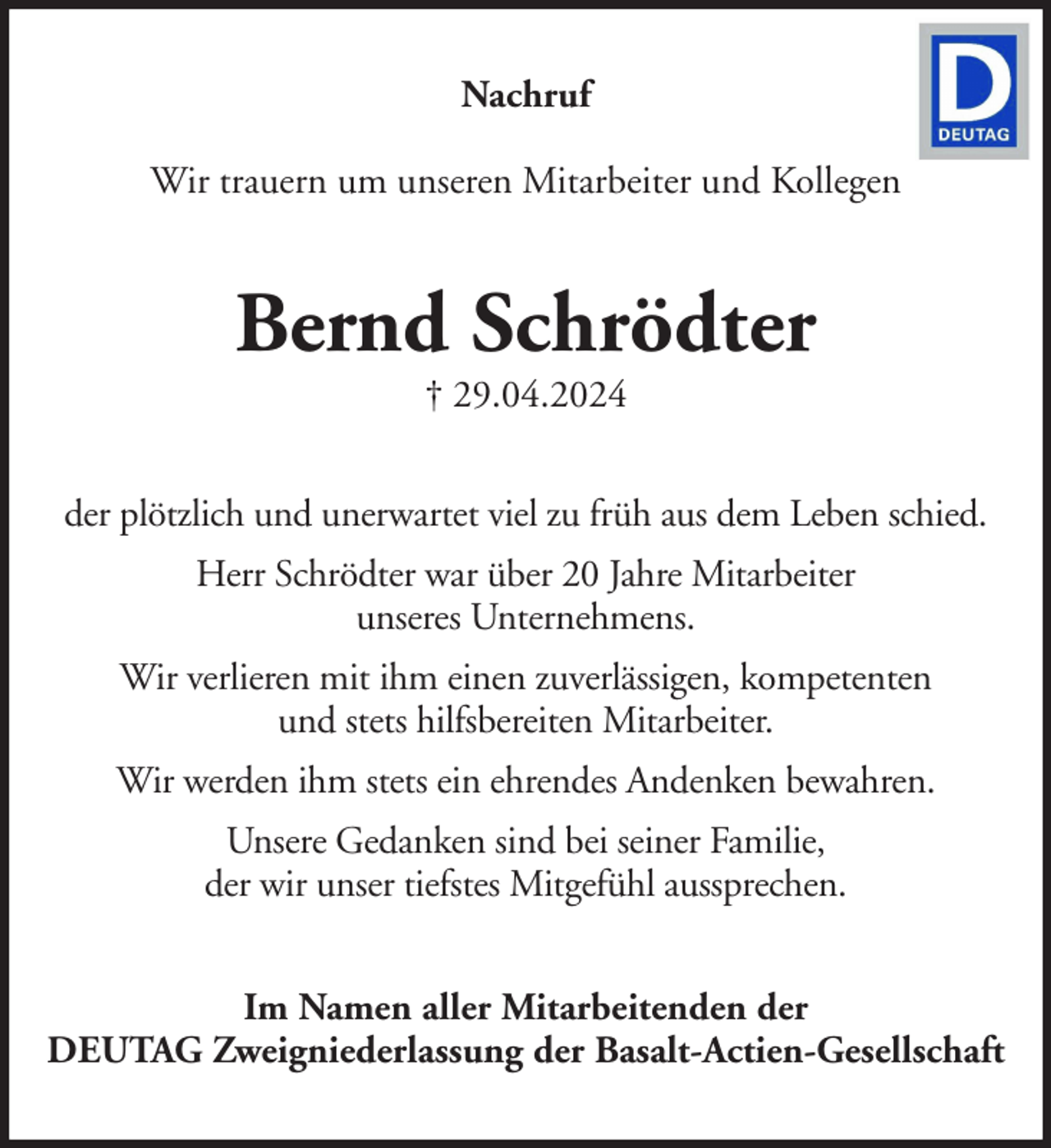 <p>Nachruf<br />Wir trauern um unseren Mitarbeiter und Kollegen</p><p>Bernd Schrödter<br />† 29.04.2024</p><p>der plötzlich und unerwartet viel zu früh aus dem Leben schied.<br />Herr Schrödter war über 20 Jahre Mitarbeiter<br />unseres Unternehmens.<br />Wir verlieren mit ihm einen zuverlässigen, kompetenten<br />und stets hilfsbereiten Mitarbeiter.<br />Wir werden ihm stets ein ehrendes Andenken bewahren.<br />Unsere Gedanken sind bei seiner Familie,<br />der wir unser tiefstes Mitgefühl aussprechen.<br />Im Namen aller Mitarbeitenden der<br />DEUTAG Zweigniederlassung der Basalt-Actien-Gesellschaft</p>