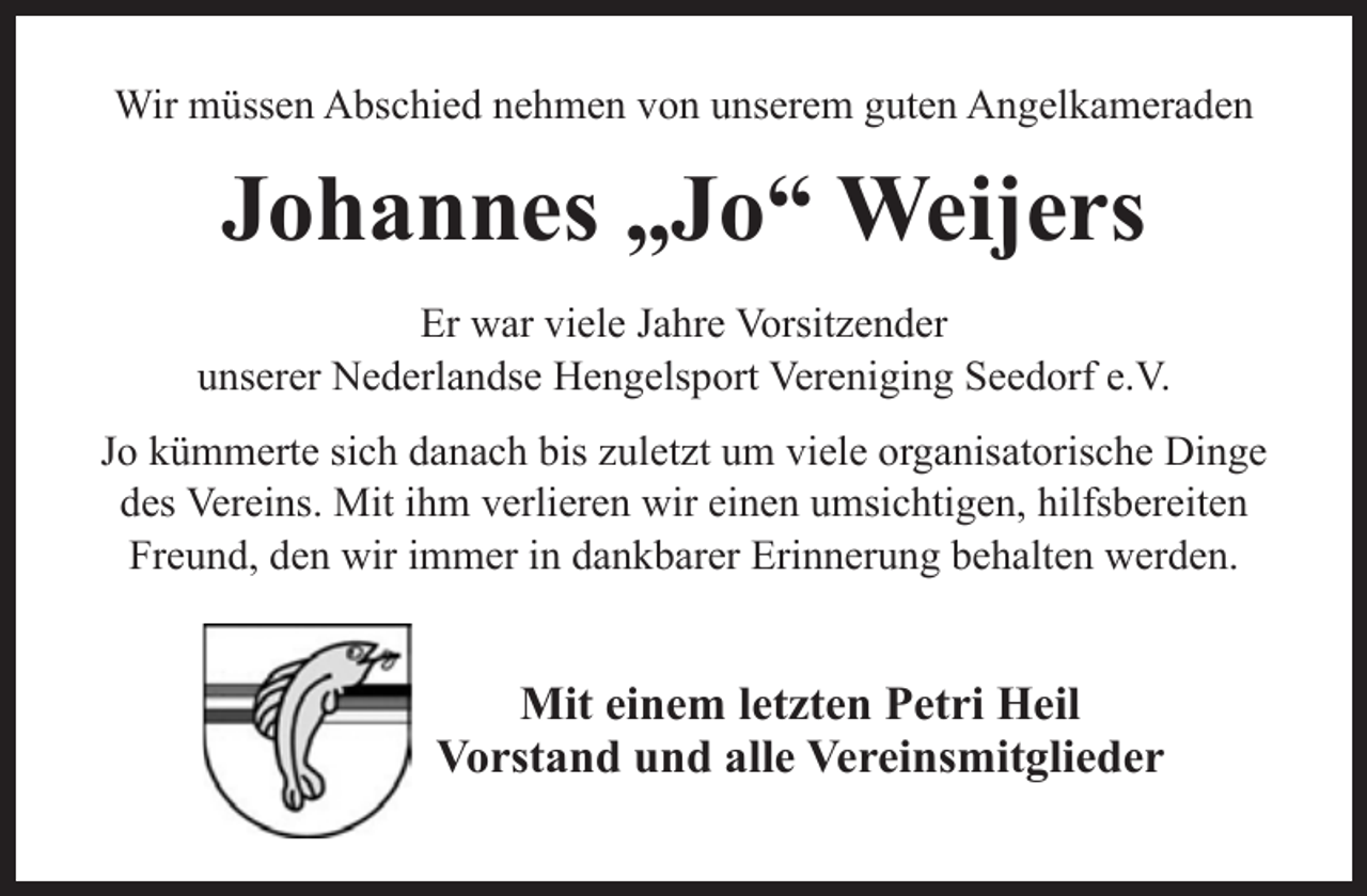 <p>Wir müssen Abschied nehmen von unserem guten Angelkameraden</p><p>Johannes „Jo“ Weijers<br />Er war viele Jahre Vorsitzender<br />unserer Nederlandse Hengelsport Vereniging Seedorf e.V.<br />Jo kümmerte sich danach bis zuletzt um viele organisatorische Dinge<br />des Vereins. Mit ihm verlieren wir einen umsichtigen, hilfsbereiten<br />Freund, den wir immer in dankbarer Erinnerung behalten werden.</p><p>Mit einem letzten Petri Heil<br />Vorstand und alle Vereinsmitglieder</p>