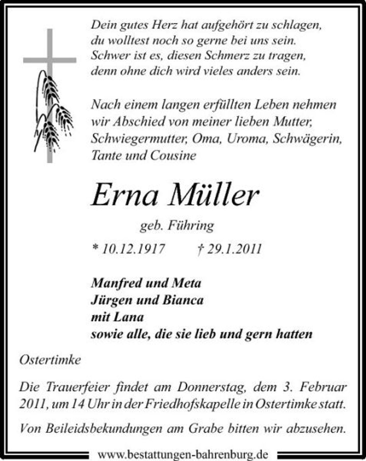 <p>Dein gutes Herz hat aufgehört zu schlagen, du wolltest noch so gerne bei uns sein. Schwer ist es, diesen Schmerz zu tragen, denn ohne dich wird vieles anders sein.</p><p>Nach einem langen erfüllten Leben nehmen wir Abschied von meiner lieben Mutter, Schwiegermutter, Oma, Uroma, Schwägerin, Tante und Cousine</p><p>Erna Müller<br />geb. Führing * 10.12.1917 † 29.1.2011 Manfred und Meta Jürgen und Bianca mit Lana sowie alle, die sie lieb und gern hatten Ostertimke Die Trauerfeier findet am Donnerstag, dem 3. Februar 2011, um 14 Uhr in der Friedhofskapelle in Ostertimke statt.<br />Von Beileidsbekundungen am Grabe bitten wir abzusehen.<br />www.bestattungen-bahrenburg.de</p>