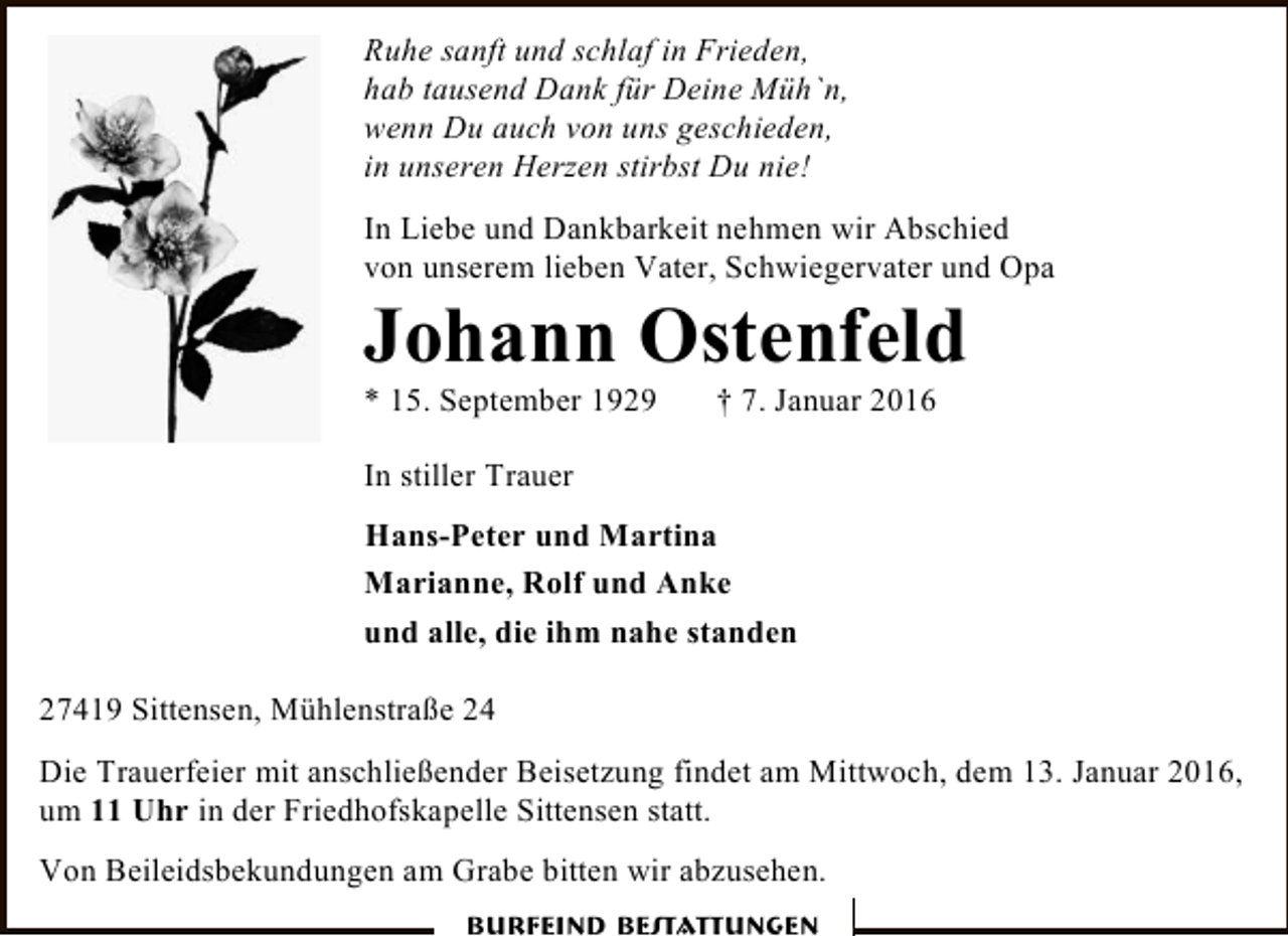 <p>Ruhe sanft und schlaf in Frieden,<br />hab tausend Dank für Deine Müh`n,<br />wenn Du auch von uns geschieden,<br />in unseren Herzen stirbst Du nie!<br />In Liebe und Dankbarkeit nehmen wir Abschied<br />von unserem lieben Vater, Schwiegervater und Opa</p><p>Johann Ostenfeld</p><p>* 15. September 1929</p><p>† 7. Januar 2016</p><p>In stiller Trauer<br />Hans-Peter und Martina<br />Marianne, Rolf und Anke<br />und alle, die ihm nahe standen<br />27419 Sittensen, Mühlenstraße 24<br />Die Trauerfeier mit anschließender Beisetzung findet am Mittwoch, dem 13. Januar 2016,<br />um 11 Uhr in der Friedhofskapelle Sittensen statt.<br />Von Beileidsbekundungen am Grabe bitten wir abzusehen.<br />Burfeind Bestattungen</p>