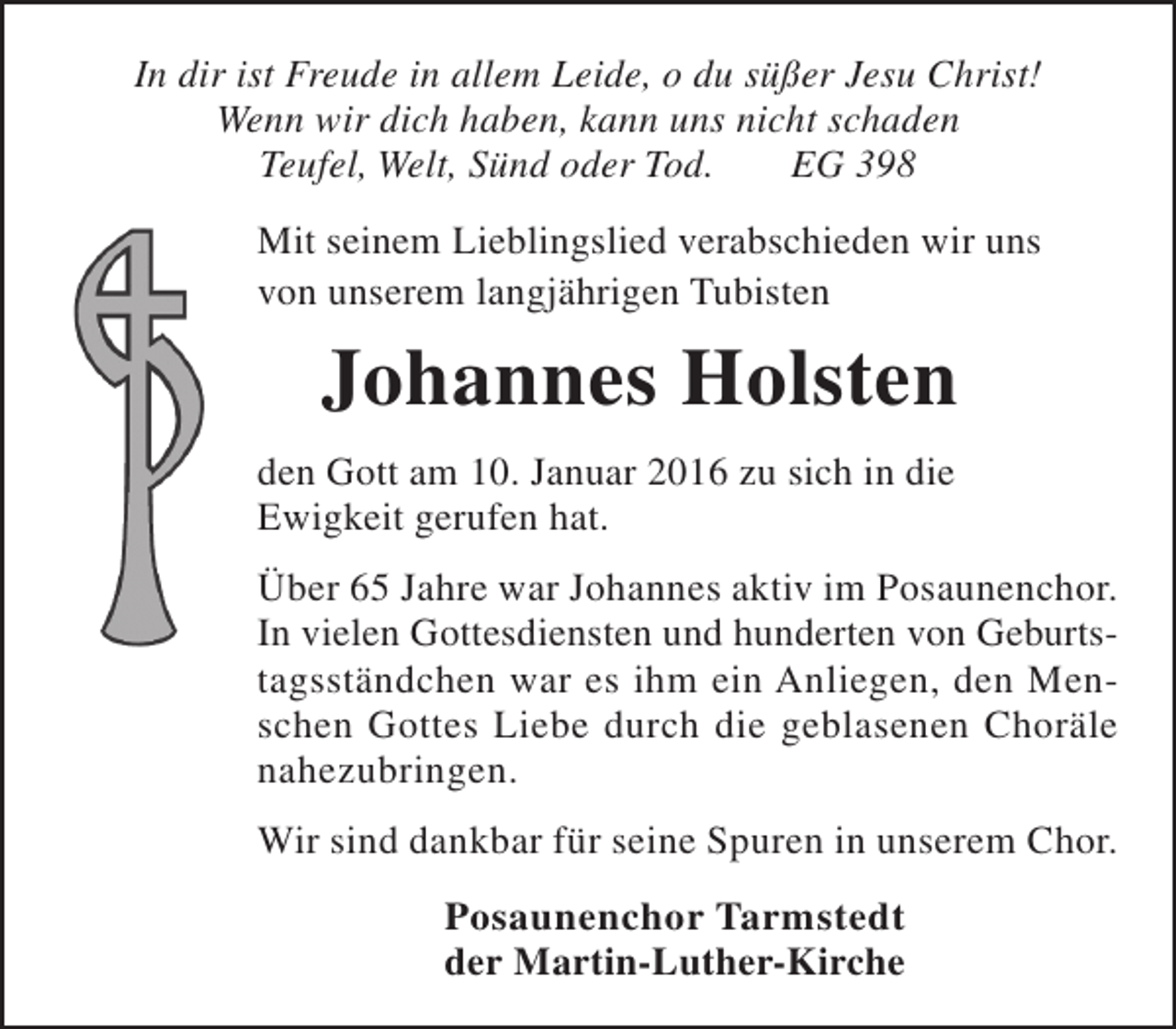 <p>In dir ist Freude in allem Leide, o du süßer Jesu Christ!<br />Wenn wir dich haben, kann uns nicht schaden<br />Teufel, Welt, Sünd oder Tod.<br />EG 398<br />Mit seinem Lieblingslied verabschieden wir uns<br />von unserem langjährigen Tubisten</p><p>Johannes Holsten<br />den Gott am 10. Januar 2016 zu sich in die<br />Ewigkeit gerufen hat.<br />Über 65 Jahre war Johannes aktiv im Posaunenchor.<br />In vielen Gottesdiensten und hunderten von Geburtstagsständchen war es ihm ein Anliegen, den Menschen Gottes Liebe durch die geblasenen Choräle<br />nahezubringen.<br />Wir sind dankbar für seine Spuren in unserem Chor.<br />Posaunenchor Tarmstedt<br />der Martin-Luther-Kirche</p>
