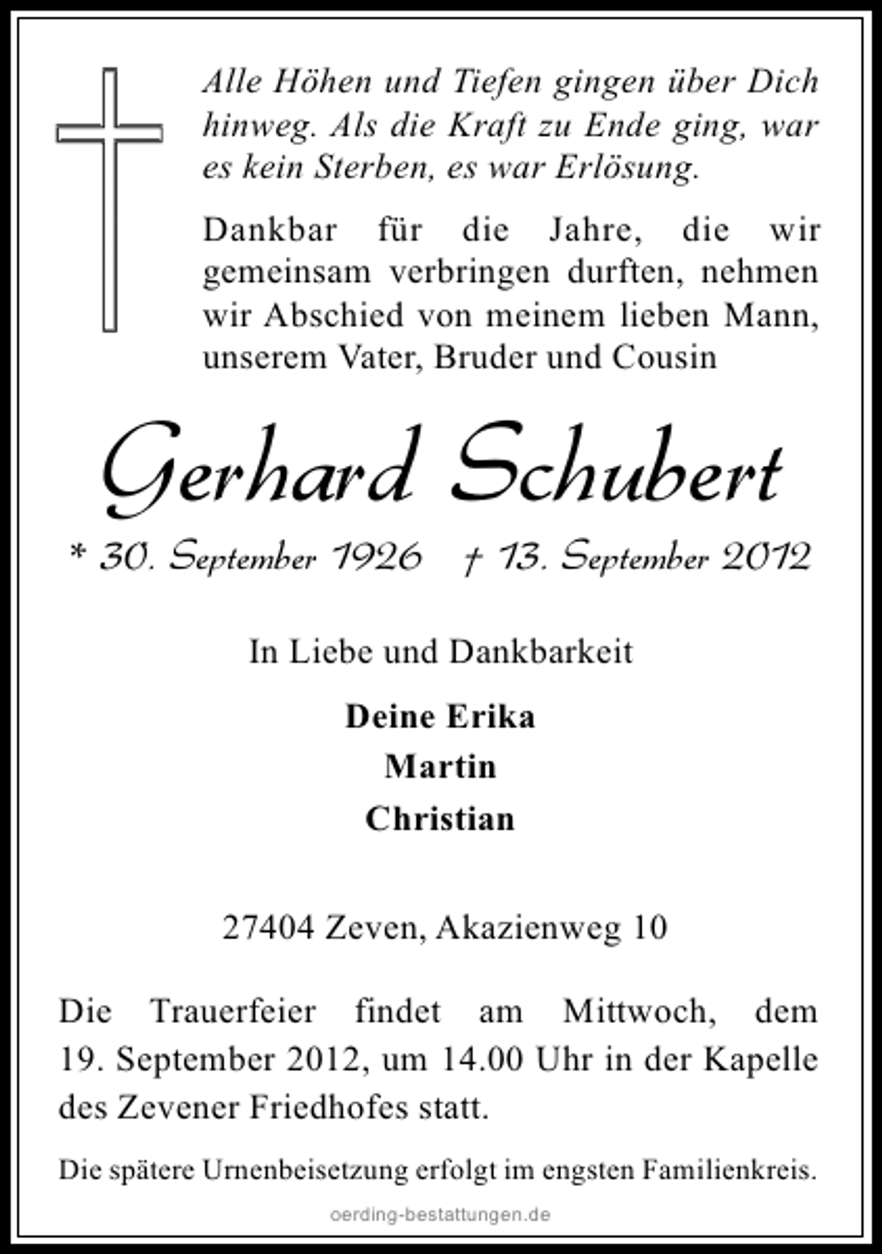 <p>Alle Höhen und Tiefen gingen über Dich<br />hinweg. Als die Kraft zu Ende ging, war<br />es kein Sterben, es war Erlösung.<br />Dankbar für die Jahre, die wir<br />gemeinsam verbringen durften, nehmen<br />wir Abschied von meinem lieben Mann,<br />unserem Vater, Bruder und Cousin</p><p>Gerhard Schubert</p><p>* 30. September 1926 † 13. September 2012<br />In Liebe und Dankbarkeit<br />Deine Erika<br />Martin<br />Christian<br />27404 Zeven, Akazienweg 10<br />Die Trauerfeier findet am Mittwoch, dem<br />19. September 2012, um 14.00 Uhr in der Kapelle<br />des Zevener Friedhofes statt.<br />Die spätere Urnenbeisetzung erfolgt im engsten Familienkreis.<br />oerding-bestattungen.de</p>