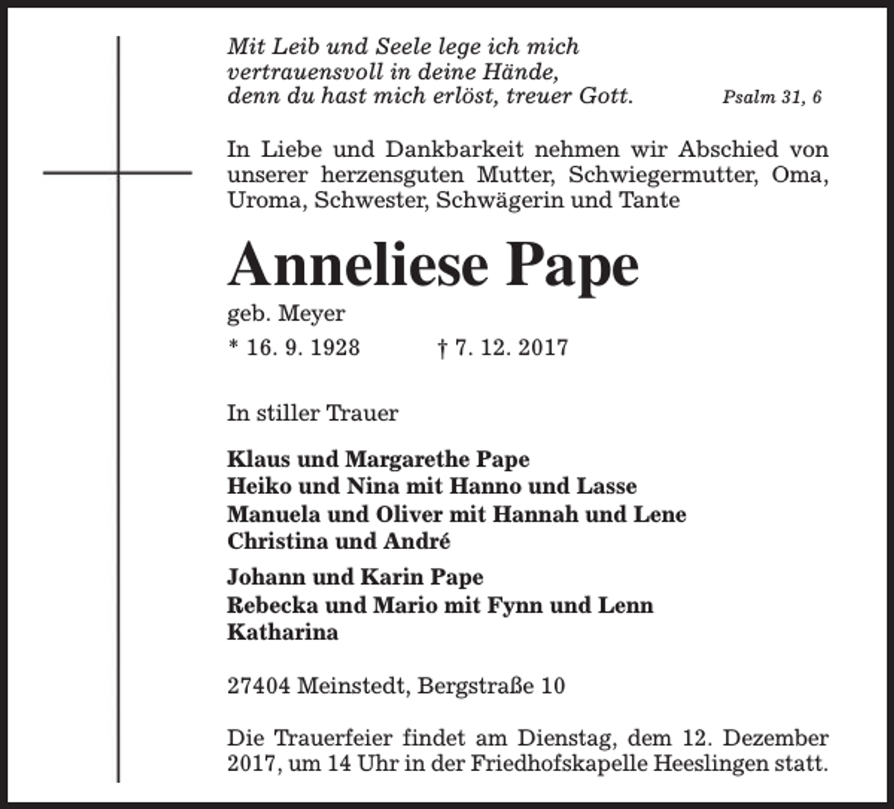<p>Mit Leib und Seele lege ich mich<br />vertrauensvoll in deine Hände,<br />denn du hast mich erlöst, treuer Gott.</p><p>Psalm 31, 6</p><p>In Liebe und Dankbarkeit nehmen wir Abschied von<br />unserer herzensguten Mutter, Schwiegermutter, Oma,<br />Uroma, Schwester, Schwägerin und Tante</p><p>Anneliese Pape</p><p>geb. Meyer</p><p>* 16. 9. 1928</p><p>† 7. 12. 2017</p><p>In stiller Trauer<br />Klaus und Margarethe Pape<br />Heiko und Nina mit Hanno und Lasse<br />Manuela und Oliver mit Hannah und Lene<br />Christina und André<br />Johann und Karin Pape<br />Rebecka und Mario mit Fynn und Lenn<br />Katharina<br />27404 Meinstedt, Bergstraße 10<br />Die Trauerfeier findet am Dienstag, dem 12. Dezember<br />2017, um 14 Uhr in der Friedhofskapelle Heeslingen statt.</p>