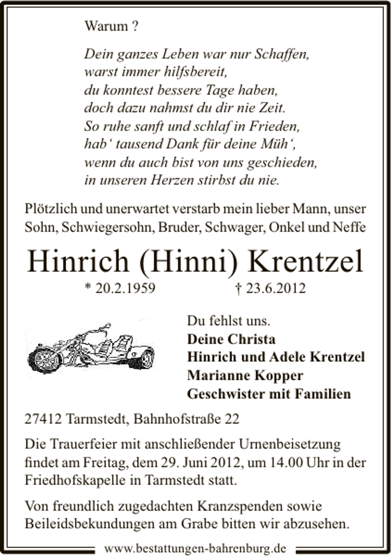 <p>Warum ?<br />Dein ganzes Leben war nur Schaffen,<br />warst immer hilfsbereit,<br />du konntest bessere Tage haben,<br />doch dazu nahmst du dir nie Zeit.<br />So ruhe sanft und schlaf in Frieden,<br />hab‘ tausend Dank für deine Müh‘,<br />wenn du auch bist von uns geschieden,<br />in unseren Herzen stirbst du nie.<br />Plötzlich und unerwartet verstarb mein lieber Mann, unser<br />Sohn, Schwiegersohn, Bruder, Schwager, Onkel und Neffe</p><p>Hinrich (Hinni) Krentzel<br />* 20.2.1959</p><p>† 23.6.2012</p><p>Du fehlst uns.<br />Deine Christa<br />Hinrich und Adele Krentzel<br />Marianne Kopper<br />Geschwister mit Familien<br />27412 Tarmstedt, Bahnhofstraße 22<br />Die Trauerfeier mit anschließender Urnenbeisetzung<br />ﬁndet am Freitag, dem 29. Juni 2012, um 14.00 Uhr in der<br />Friedhofskapelle in Tarmstedt statt.<br />Von freundlich zugedachten Kranzspenden sowie<br />Beileidsbekundungen am Grabe bitten wir abzusehen.<br />www.bestattungen-bahrenburg.de</p>