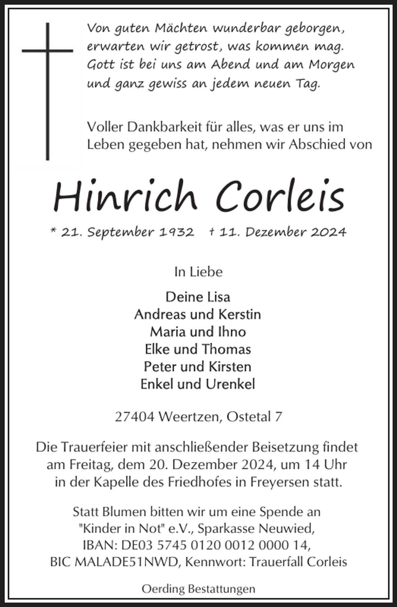 <p>Von guten Mächten wunderbar geborgen,<br />erwarten wir getrost, was kommen mag.<br />Gott ist bei uns am Abend und am Morgen<br />und ganz gewiss an jedem neuen Tag.</p><p>Voller Dankbarkeit für alles, was er uns im<br />Leben gegeben hat, nehmen wir Abschied von</p><p>Hinrich Corleis<br />* 21. September 1932</p><p>† 11. Dezember 2024</p><p>In Liebe</p><p>27404 Weertzen, Ostetal 7<br />Die Trauerfeier mit anschließender Beisetzung findet<br />am Freitag, dem 20. Dezember 2024, um 14 Uhr<br />in der Kapelle des Friedhofes in Freyersen statt.<br />Statt Blumen bitten wir um eine Spende an<br />"Kinder in Not" e.V., Sparkasse Neuwied,<br />IBAN: DE03 5745 012012 0000 14,<br />BIC MALADE51NWD, Kennwort: Trauerfall Corleis<br />Oerding Bestattungen</p>