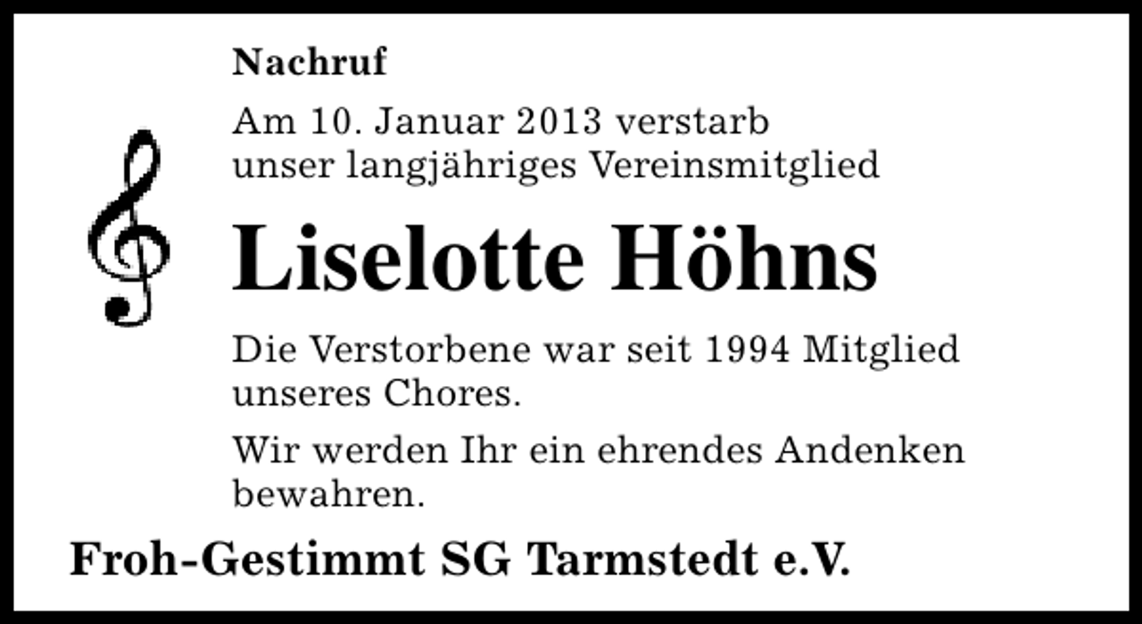 <p>Nachruf<br />Am 10. Januar 2013 verstarb<br />unser langjähriges Vereinsmitglied</p><p>Liselotte Höhns</p><p>Die Verstorbene war seit 1994 Mitglied<br />unseres Chores.<br />Wir werden Ihr ein ehrendes Andenken<br />bewahren.</p><p>Froh-Gestimmt SG Tarmstedt e.V.</p>